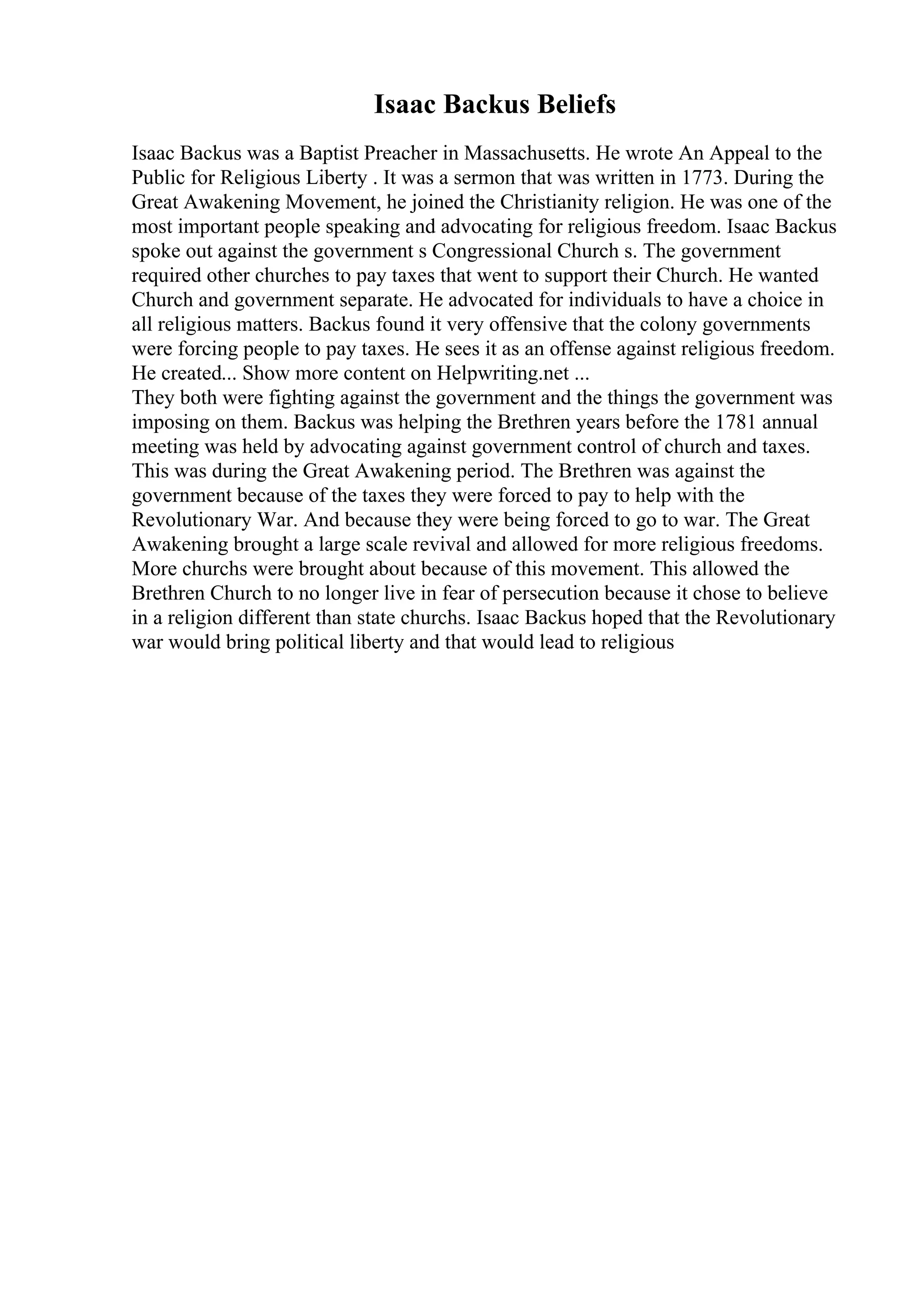 Isaac Backus Beliefs
Isaac Backus was a Baptist Preacher in Massachusetts. He wrote An Appeal to the
Public for Religious Liberty . It was a sermon that was written in 1773. During the
Great Awakening Movement, he joined the Christianity religion. He was one of the
most important people speaking and advocating for religious freedom. Isaac Backus
spoke out against the government s Congressional Church s. The government
required other churches to pay taxes that went to support their Church. He wanted
Church and government separate. He advocated for individuals to have a choice in
all religious matters. Backus found it very offensive that the colony governments
were forcing people to pay taxes. He sees it as an offense against religious freedom.
He created... Show more content on Helpwriting.net ...
They both were fighting against the government and the things the government was
imposing on them. Backus was helping the Brethren years before the 1781 annual
meeting was held by advocating against government control of church and taxes.
This was during the Great Awakening period. The Brethren was against the
government because of the taxes they were forced to pay to help with the
Revolutionary War. And because they were being forced to go to war. The Great
Awakening brought a large scale revival and allowed for more religious freedoms.
More churchs were brought about because of this movement. This allowed the
Brethren Church to no longer live in fear of persecution because it chose to believe
in a religion different than state churchs. Isaac Backus hoped that the Revolutionary
war would bring political liberty and that would lead to religious
 