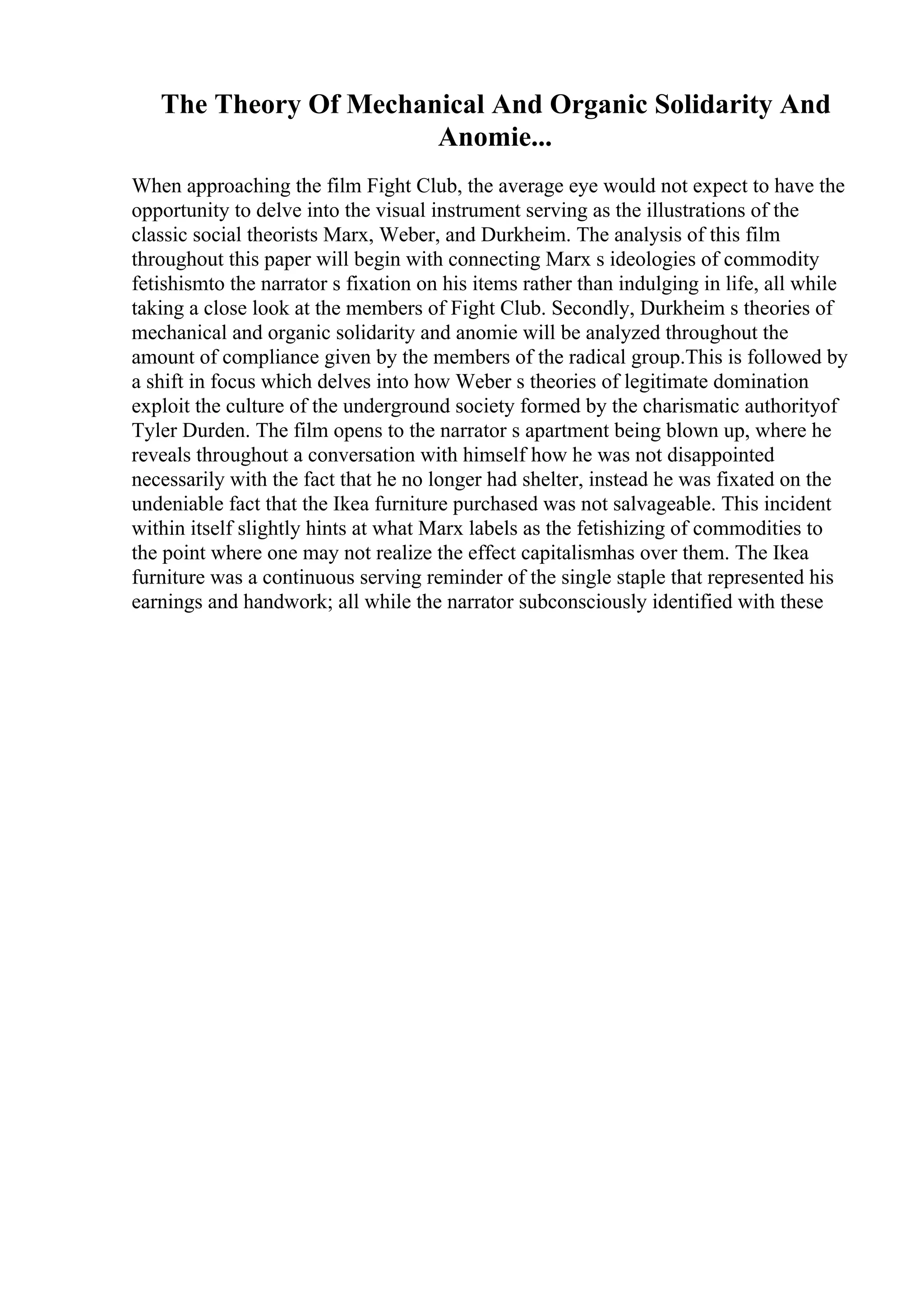 The Theory Of Mechanical And Organic Solidarity And
Anomie...
When approaching the film Fight Club, the average eye would not expect to have the
opportunity to delve into the visual instrument serving as the illustrations of the
classic social theorists Marx, Weber, and Durkheim. The analysis of this film
throughout this paper will begin with connecting Marx s ideologies of commodity
fetishismto the narrator s fixation on his items rather than indulging in life, all while
taking a close look at the members of Fight Club. Secondly, Durkheim s theories of
mechanical and organic solidarity and anomie will be analyzed throughout the
amount of compliance given by the members of the radical group.This is followed by
a shift in focus which delves into how Weber s theories of legitimate domination
exploit the culture of the underground society formed by the charismatic authorityof
Tyler Durden. The film opens to the narrator s apartment being blown up, where he
reveals throughout a conversation with himself how he was not disappointed
necessarily with the fact that he no longer had shelter, instead he was fixated on the
undeniable fact that the Ikea furniture purchased was not salvageable. This incident
within itself slightly hints at what Marx labels as the fetishizing of commodities to
the point where one may not realize the effect capitalismhas over them. The Ikea
furniture was a continuous serving reminder of the single staple that represented his
earnings and handwork; all while the narrator subconsciously identified with these
 
