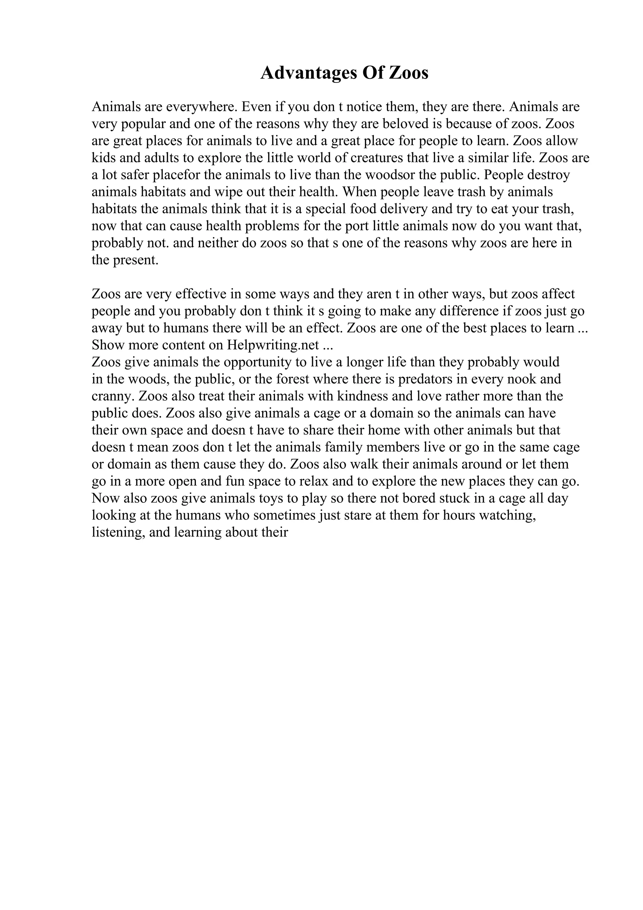 Advantages Of Zoos
Animals are everywhere. Even if you don t notice them, they are there. Animals are
very popular and one of the reasons why they are beloved is because of zoos. Zoos
are great places for animals to live and a great place for people to learn. Zoos allow
kids and adults to explore the little world of creatures that live a similar life. Zoos are
a lot safer placefor the animals to live than the woodsor the public. People destroy
animals habitats and wipe out their health. When people leave trash by animals
habitats the animals think that it is a special food delivery and try to eat your trash,
now that can cause health problems for the port little animals now do you want that,
probably not. and neither do zoos so that s one of the reasons why zoos are here in
the present.
Zoos are very effective in some ways and they aren t in other ways, but zoos affect
people and you probably don t think it s going to make any difference if zoos just go
away but to humans there will be an effect. Zoos are one of the best places to learn ...
Show more content on Helpwriting.net ...
Zoos give animals the opportunity to live a longer life than they probably would
in the woods, the public, or the forest where there is predators in every nook and
cranny. Zoos also treat their animals with kindness and love rather more than the
public does. Zoos also give animals a cage or a domain so the animals can have
their own space and doesn t have to share their home with other animals but that
doesn t mean zoos don t let the animals family members live or go in the same cage
or domain as them cause they do. Zoos also walk their animals around or let them
go in a more open and fun space to relax and to explore the new places they can go.
Now also zoos give animals toys to play so there not bored stuck in a cage all day
looking at the humans who sometimes just stare at them for hours watching,
listening, and learning about their
 