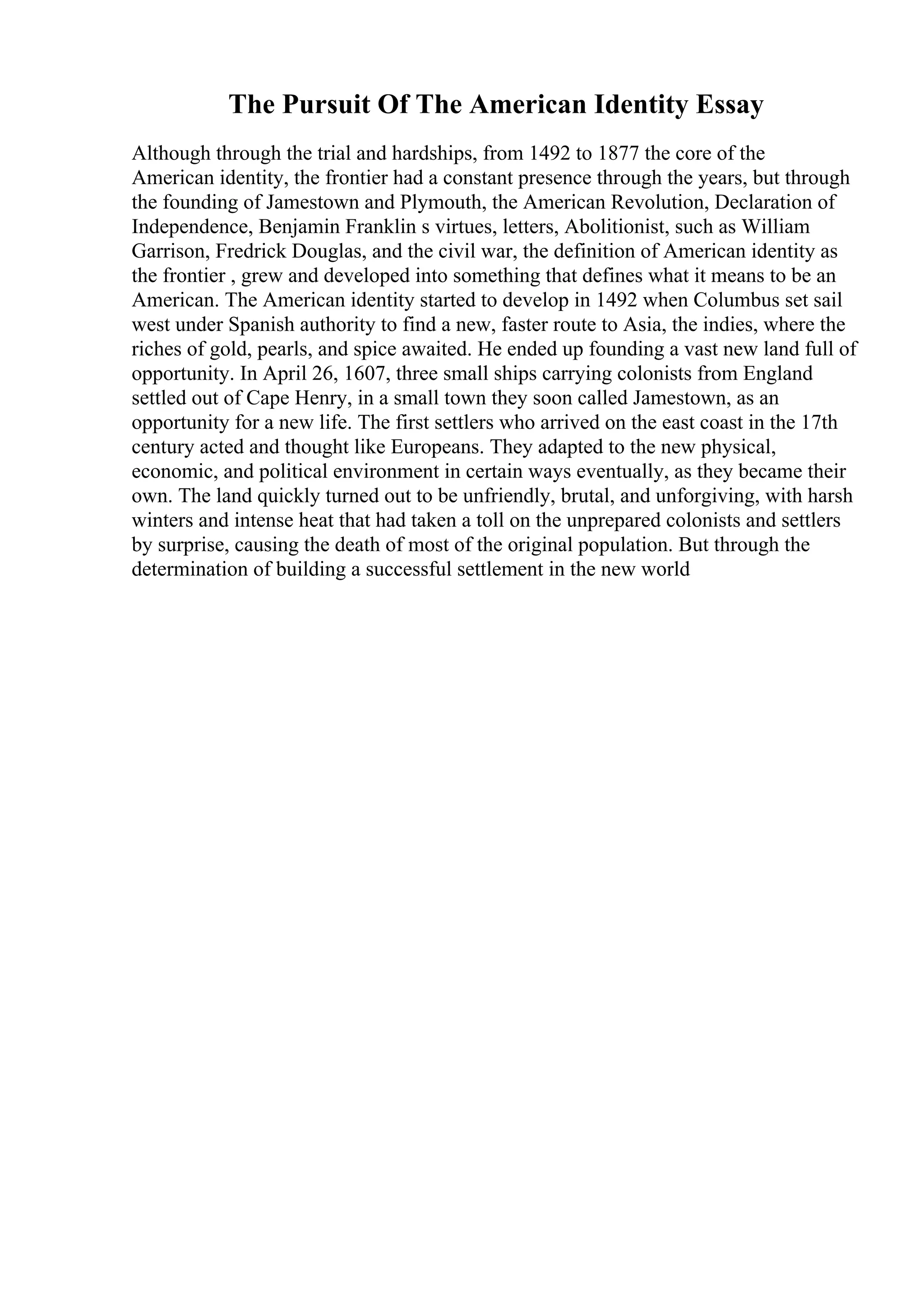 The Pursuit Of The American Identity Essay
Although through the trial and hardships, from 1492 to 1877 the core of the
American identity, the frontier had a constant presence through the years, but through
the founding of Jamestown and Plymouth, the American Revolution, Declaration of
Independence, Benjamin Franklin s virtues, letters, Abolitionist, such as William
Garrison, Fredrick Douglas, and the civil war, the definition of American identity as
the frontier , grew and developed into something that defines what it means to be an
American. The American identity started to develop in 1492 when Columbus set sail
west under Spanish authority to find a new, faster route to Asia, the indies, where the
riches of gold, pearls, and spice awaited. He ended up founding a vast new land full of
opportunity. In April 26, 1607, three small ships carrying colonists from England
settled out of Cape Henry, in a small town they soon called Jamestown, as an
opportunity for a new life. The first settlers who arrived on the east coast in the 17th
century acted and thought like Europeans. They adapted to the new physical,
economic, and political environment in certain ways eventually, as they became their
own. The land quickly turned out to be unfriendly, brutal, and unforgiving, with harsh
winters and intense heat that had taken a toll on the unprepared colonists and settlers
by surprise, causing the death of most of the original population. But through the
determination of building a successful settlement in the new world
 