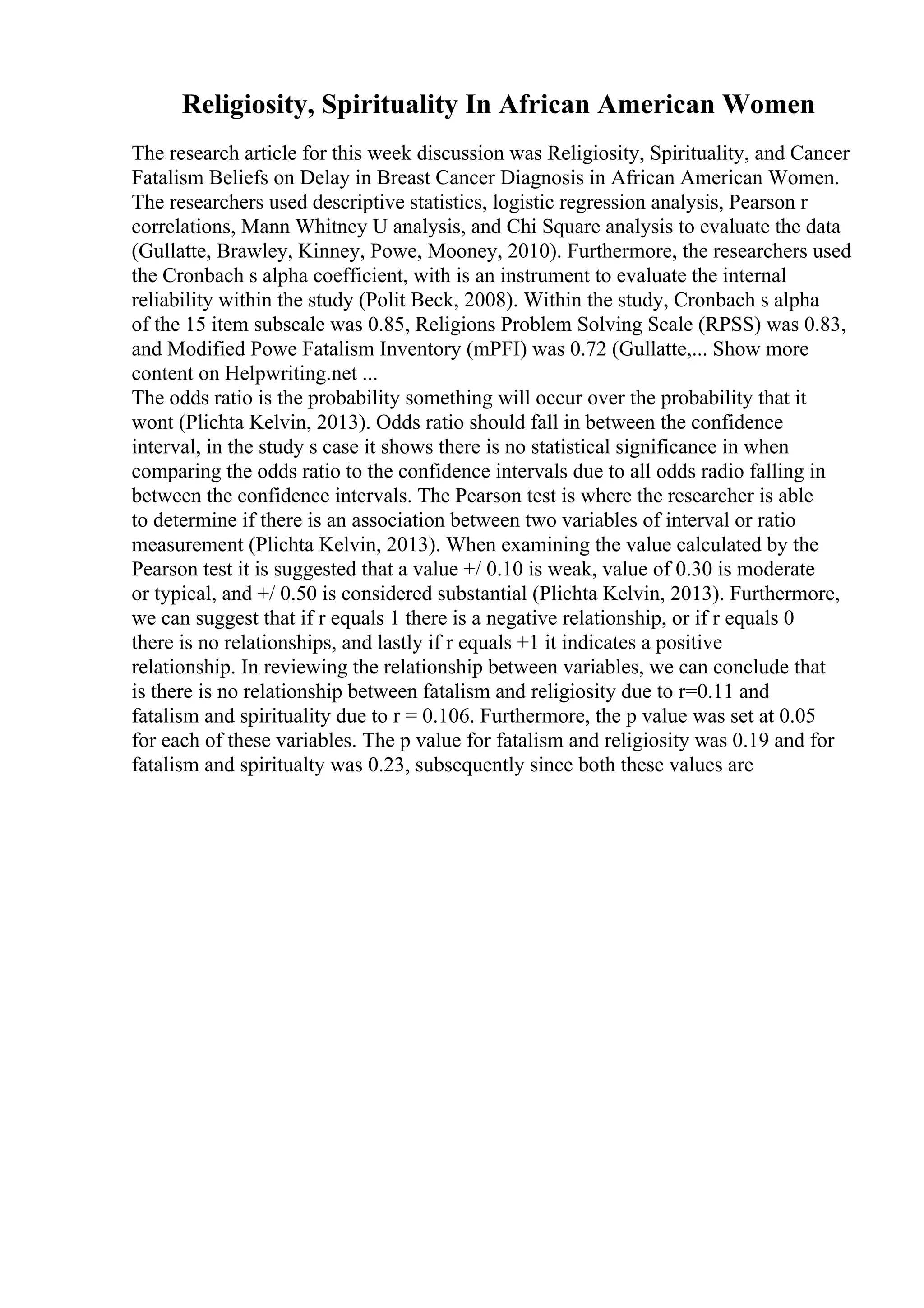 Religiosity, Spirituality In African American Women
The research article for this week discussion was Religiosity, Spirituality, and Cancer
Fatalism Beliefs on Delay in Breast Cancer Diagnosis in African American Women.
The researchers used descriptive statistics, logistic regression analysis, Pearson r
correlations, Mann Whitney U analysis, and Chi Square analysis to evaluate the data
(Gullatte, Brawley, Kinney, Powe, Mooney, 2010). Furthermore, the researchers used
the Cronbach s alpha coefficient, with is an instrument to evaluate the internal
reliability within the study (Polit Beck, 2008). Within the study, Cronbach s alpha
of the 15 item subscale was 0.85, Religions Problem Solving Scale (RPSS) was 0.83,
and Modified Powe Fatalism Inventory (mPFI) was 0.72 (Gullatte,... Show more
content on Helpwriting.net ...
The odds ratio is the probability something will occur over the probability that it
wont (Plichta Kelvin, 2013). Odds ratio should fall in between the confidence
interval, in the study s case it shows there is no statistical significance in when
comparing the odds ratio to the confidence intervals due to all odds radio falling in
between the confidence intervals. The Pearson test is where the researcher is able
to determine if there is an association between two variables of interval or ratio
measurement (Plichta Kelvin, 2013). When examining the value calculated by the
Pearson test it is suggested that a value +/ 0.10 is weak, value of 0.30 is moderate
or typical, and +/ 0.50 is considered substantial (Plichta Kelvin, 2013). Furthermore,
we can suggest that if r equals 1 there is a negative relationship, or if r equals 0
there is no relationships, and lastly if r equals +1 it indicates a positive
relationship. In reviewing the relationship between variables, we can conclude that
is there is no relationship between fatalism and religiosity due to r=0.11 and
fatalism and spirituality due to r = 0.106. Furthermore, the p value was set at 0.05
for each of these variables. The p value for fatalism and religiosity was 0.19 and for
fatalism and spiritualty was 0.23, subsequently since both these values are
 