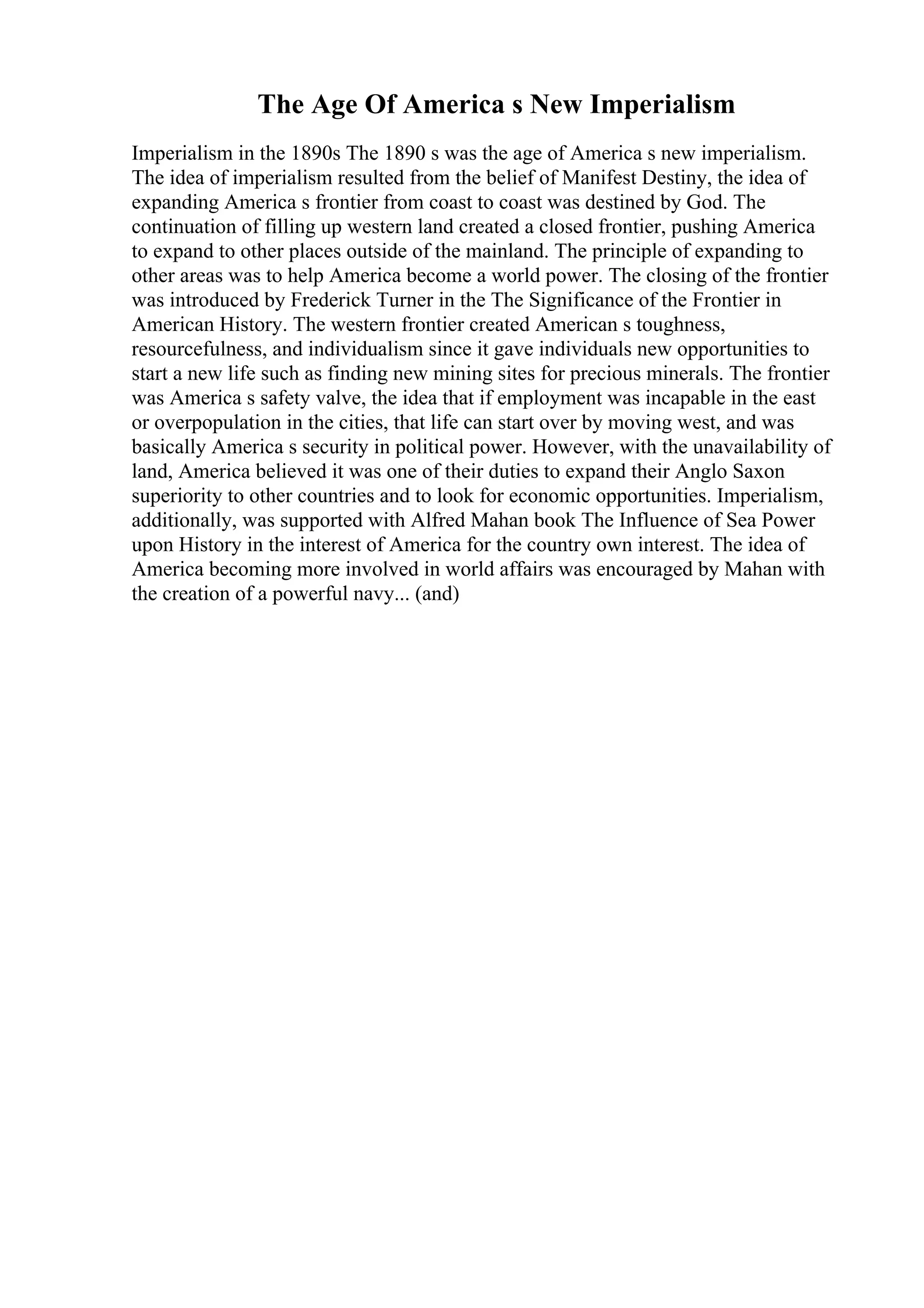 The Age Of America s New Imperialism
Imperialism in the 1890s The 1890 s was the age of America s new imperialism.
The idea of imperialism resulted from the belief of Manifest Destiny, the idea of
expanding America s frontier from coast to coast was destined by God. The
continuation of filling up western land created a closed frontier, pushing America
to expand to other places outside of the mainland. The principle of expanding to
other areas was to help America become a world power. The closing of the frontier
was introduced by Frederick Turner in the The Significance of the Frontier in
American History. The western frontier created American s toughness,
resourcefulness, and individualism since it gave individuals new opportunities to
start a new life such as finding new mining sites for precious minerals. The frontier
was America s safety valve, the idea that if employment was incapable in the east
or overpopulation in the cities, that life can start over by moving west, and was
basically America s security in political power. However, with the unavailability of
land, America believed it was one of their duties to expand their Anglo Saxon
superiority to other countries and to look for economic opportunities. Imperialism,
additionally, was supported with Alfred Mahan book The Influence of Sea Power
upon History in the interest of America for the country own interest. The idea of
America becoming more involved in world affairs was encouraged by Mahan with
the creation of a powerful navy... (and)
 