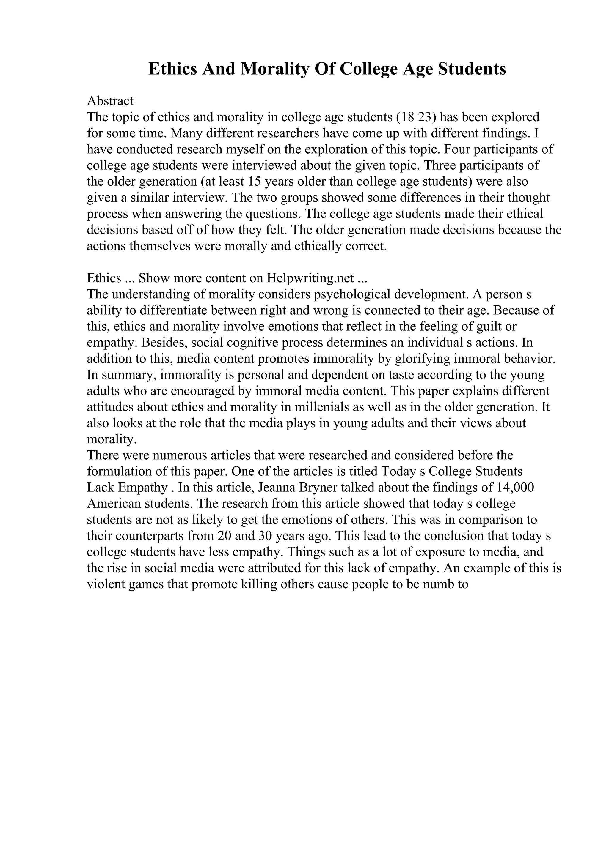 Ethics And Morality Of College Age Students
Abstract
The topic of ethics and morality in college age students (18 23) has been explored
for some time. Many different researchers have come up with different findings. I
have conducted research myself on the exploration of this topic. Four participants of
college age students were interviewed about the given topic. Three participants of
the older generation (at least 15 years older than college age students) were also
given a similar interview. The two groups showed some differences in their thought
process when answering the questions. The college age students made their ethical
decisions based off of how they felt. The older generation made decisions because the
actions themselves were morally and ethically correct.
Ethics ... Show more content on Helpwriting.net ...
The understanding of morality considers psychological development. A person s
ability to differentiate between right and wrong is connected to their age. Because of
this, ethics and morality involve emotions that reflect in the feeling of guilt or
empathy. Besides, social cognitive process determines an individual s actions. In
addition to this, media content promotes immorality by glorifying immoral behavior.
In summary, immorality is personal and dependent on taste according to the young
adults who are encouraged by immoral media content. This paper explains different
attitudes about ethics and morality in millenials as well as in the older generation. It
also looks at the role that the media plays in young adults and their views about
morality.
There were numerous articles that were researched and considered before the
formulation of this paper. One of the articles is titled Today s College Students
Lack Empathy . In this article, Jeanna Bryner talked about the findings of 14,000
American students. The research from this article showed that today s college
students are not as likely to get the emotions of others. This was in comparison to
their counterparts from 20 and 30 years ago. This lead to the conclusion that today s
college students have less empathy. Things such as a lot of exposure to media, and
the rise in social media were attributed for this lack of empathy. An example of this is
violent games that promote killing others cause people to be numb to
 