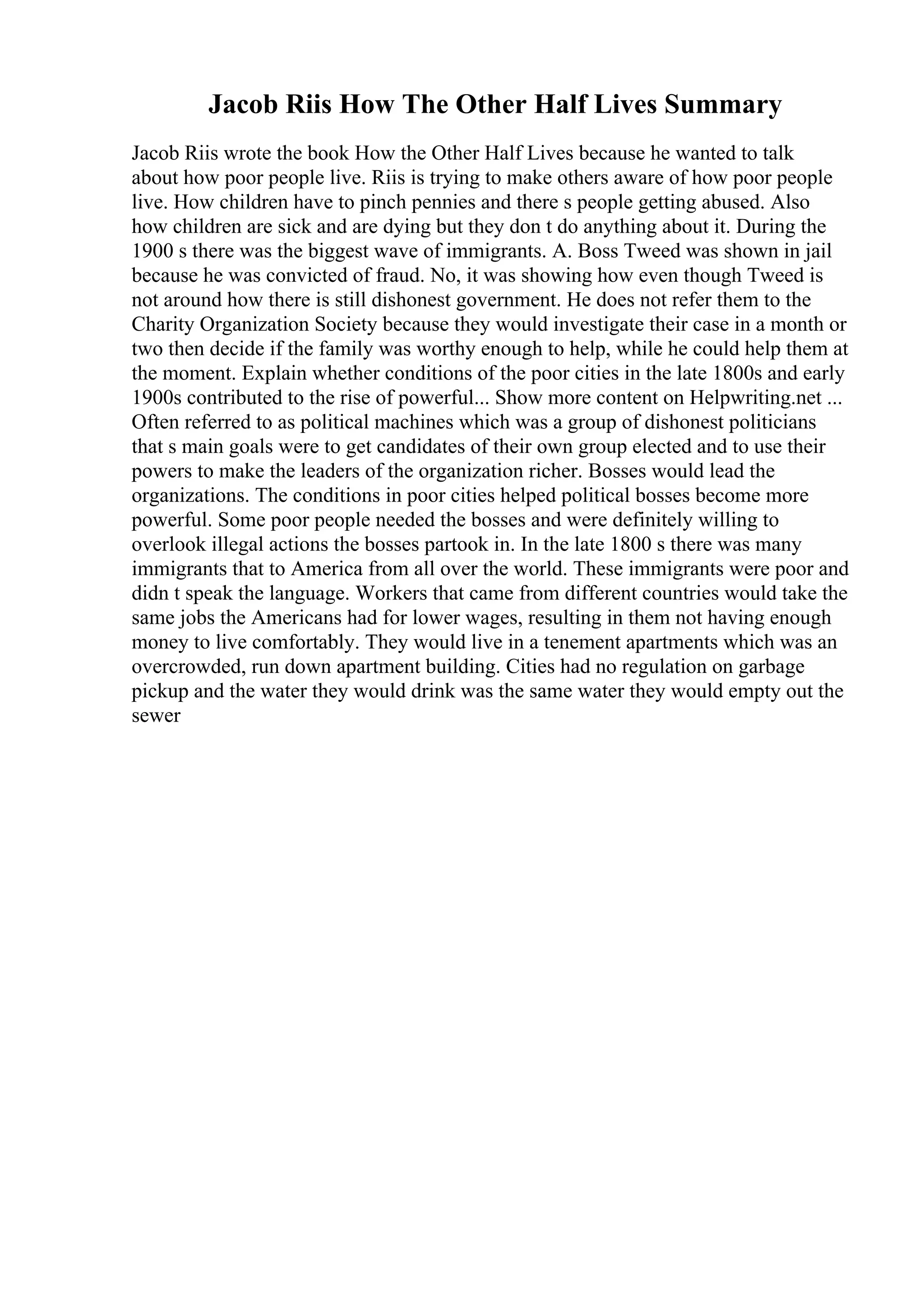 Jacob Riis How The Other Half Lives Summary
Jacob Riis wrote the book How the Other Half Lives because he wanted to talk
about how poor people live. Riis is trying to make others aware of how poor people
live. How children have to pinch pennies and there s people getting abused. Also
how children are sick and are dying but they don t do anything about it. During the
1900 s there was the biggest wave of immigrants. A. Boss Tweed was shown in jail
because he was convicted of fraud. No, it was showing how even though Tweed is
not around how there is still dishonest government. He does not refer them to the
Charity Organization Society because they would investigate their case in a month or
two then decide if the family was worthy enough to help, while he could help them at
the moment. Explain whether conditions of the poor cities in the late 1800s and early
1900s contributed to the rise of powerful... Show more content on Helpwriting.net ...
Often referred to as political machines which was a group of dishonest politicians
that s main goals were to get candidates of their own group elected and to use their
powers to make the leaders of the organization richer. Bosses would lead the
organizations. The conditions in poor cities helped political bosses become more
powerful. Some poor people needed the bosses and were definitely willing to
overlook illegal actions the bosses partook in. In the late 1800 s there was many
immigrants that to America from all over the world. These immigrants were poor and
didn t speak the language. Workers that came from different countries would take the
same jobs the Americans had for lower wages, resulting in them not having enough
money to live comfortably. They would live in a tenement apartments which was an
overcrowded, run down apartment building. Cities had no regulation on garbage
pickup and the water they would drink was the same water they would empty out the
sewer
 