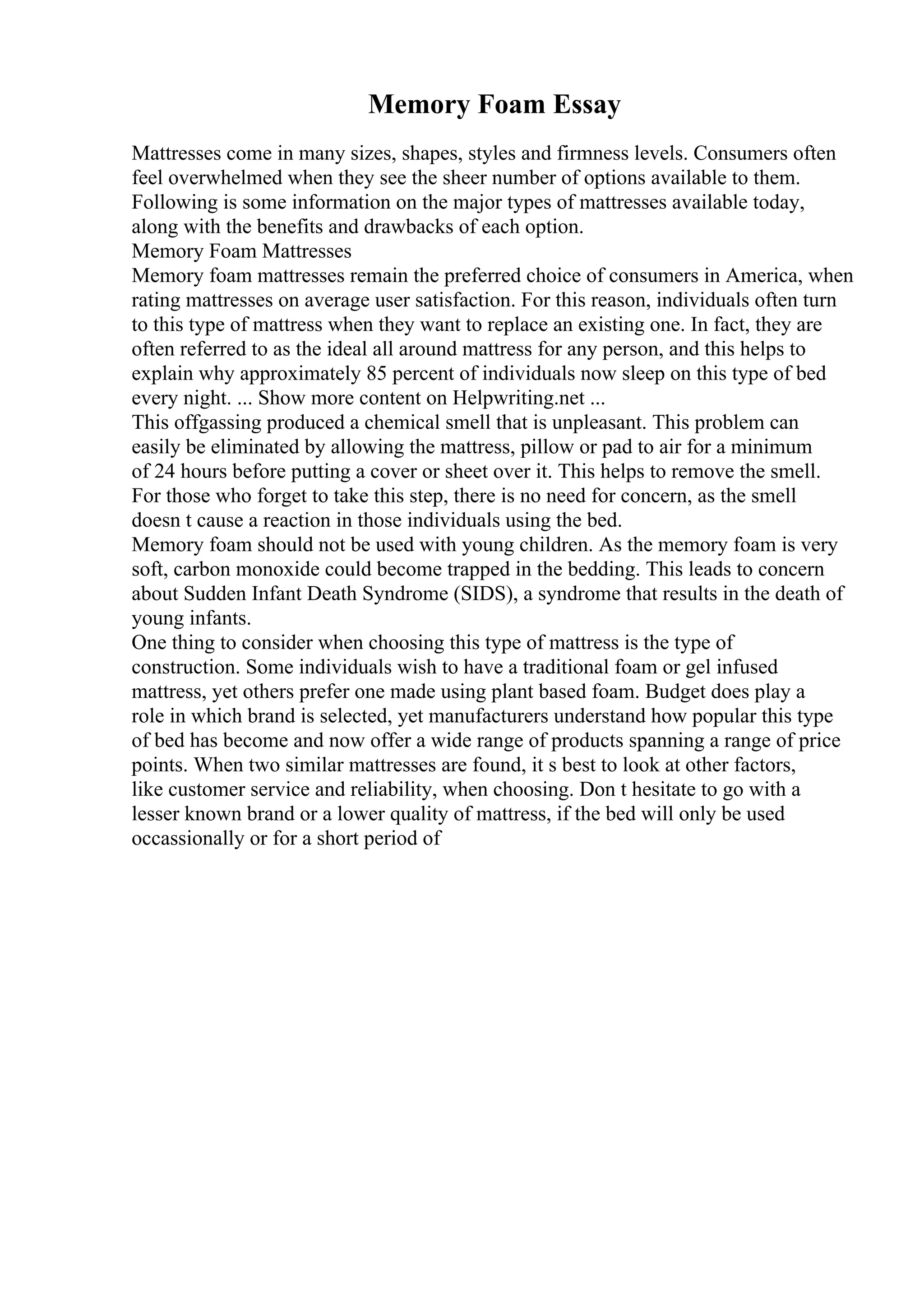 Memory Foam Essay
Mattresses come in many sizes, shapes, styles and firmness levels. Consumers often
feel overwhelmed when they see the sheer number of options available to them.
Following is some information on the major types of mattresses available today,
along with the benefits and drawbacks of each option.
Memory Foam Mattresses
Memory foam mattresses remain the preferred choice of consumers in America, when
rating mattresses on average user satisfaction. For this reason, individuals often turn
to this type of mattress when they want to replace an existing one. In fact, they are
often referred to as the ideal all around mattress for any person, and this helps to
explain why approximately 85 percent of individuals now sleep on this type of bed
every night. ... Show more content on Helpwriting.net ...
This offgassing produced a chemical smell that is unpleasant. This problem can
easily be eliminated by allowing the mattress, pillow or pad to air for a minimum
of 24 hours before putting a cover or sheet over it. This helps to remove the smell.
For those who forget to take this step, there is no need for concern, as the smell
doesn t cause a reaction in those individuals using the bed.
Memory foam should not be used with young children. As the memory foam is very
soft, carbon monoxide could become trapped in the bedding. This leads to concern
about Sudden Infant Death Syndrome (SIDS), a syndrome that results in the death of
young infants.
One thing to consider when choosing this type of mattress is the type of
construction. Some individuals wish to have a traditional foam or gel infused
mattress, yet others prefer one made using plant based foam. Budget does play a
role in which brand is selected, yet manufacturers understand how popular this type
of bed has become and now offer a wide range of products spanning a range of price
points. When two similar mattresses are found, it s best to look at other factors,
like customer service and reliability, when choosing. Don t hesitate to go with a
lesser known brand or a lower quality of mattress, if the bed will only be used
occassionally or for a short period of
 