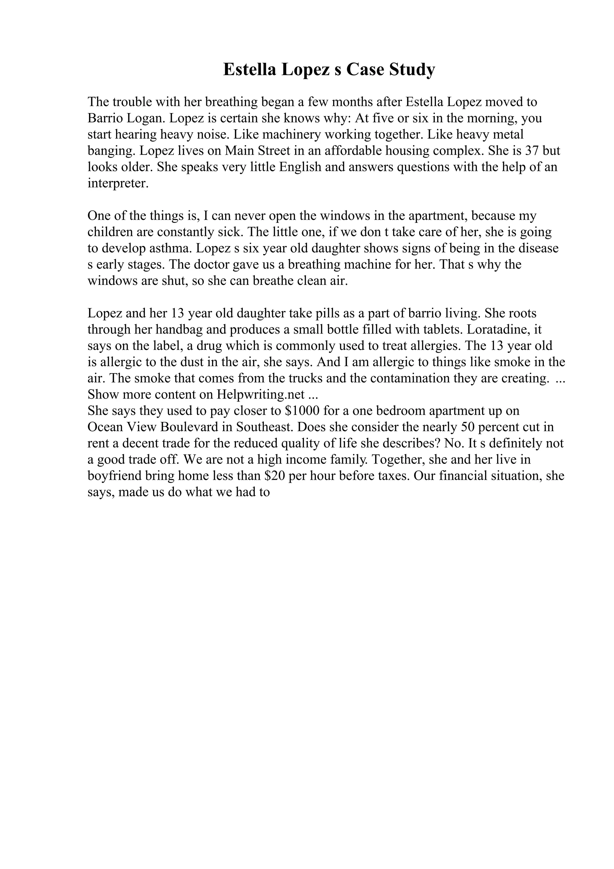 Estella Lopez s Case Study
The trouble with her breathing began a few months after Estella Lopez moved to
Barrio Logan. Lopez is certain she knows why: At five or six in the morning, you
start hearing heavy noise. Like machinery working together. Like heavy metal
banging. Lopez lives on Main Street in an affordable housing complex. She is 37 but
looks older. She speaks very little English and answers questions with the help of an
interpreter.
One of the things is, I can never open the windows in the apartment, because my
children are constantly sick. The little one, if we don t take care of her, she is going
to develop asthma. Lopez s six year old daughter shows signs of being in the disease
s early stages. The doctor gave us a breathing machine for her. That s why the
windows are shut, so she can breathe clean air.
Lopez and her 13 year old daughter take pills as a part of barrio living. She roots
through her handbag and produces a small bottle filled with tablets. Loratadine, it
says on the label, a drug which is commonly used to treat allergies. The 13 year old
is allergic to the dust in the air, she says. And I am allergic to things like smoke in the
air. The smoke that comes from the trucks and the contamination they are creating. ...
Show more content on Helpwriting.net ...
She says they used to pay closer to $1000 for a one bedroom apartment up on
Ocean View Boulevard in Southeast. Does she consider the nearly 50 percent cut in
rent a decent trade for the reduced quality of life she describes? No. It s definitely not
a good trade off. We are not a high income family. Together, she and her live in
boyfriend bring home less than $20 per hour before taxes. Our financial situation, she
says, made us do what we had to
 