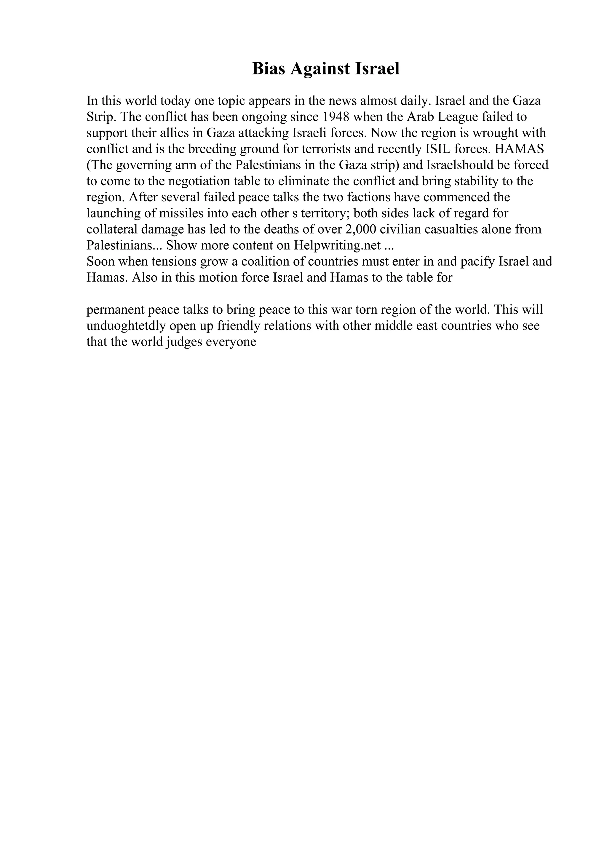Bias Against Israel
In this world today one topic appears in the news almost daily. Israel and the Gaza
Strip. The conflict has been ongoing since 1948 when the Arab League failed to
support their allies in Gaza attacking Israeli forces. Now the region is wrought with
conflict and is the breeding ground for terrorists and recently ISIL forces. HAMAS
(The governing arm of the Palestinians in the Gaza strip) and Israelshould be forced
to come to the negotiation table to eliminate the conflict and bring stability to the
region. After several failed peace talks the two factions have commenced the
launching of missiles into each other s territory; both sides lack of regard for
collateral damage has led to the deaths of over 2,000 civilian casualties alone from
Palestinians... Show more content on Helpwriting.net ...
Soon when tensions grow a coalition of countries must enter in and pacify Israel and
Hamas. Also in this motion force Israel and Hamas to the table for
permanent peace talks to bring peace to this war torn region of the world. This will
unduoghtetdly open up friendly relations with other middle east countries who see
that the world judges everyone
 