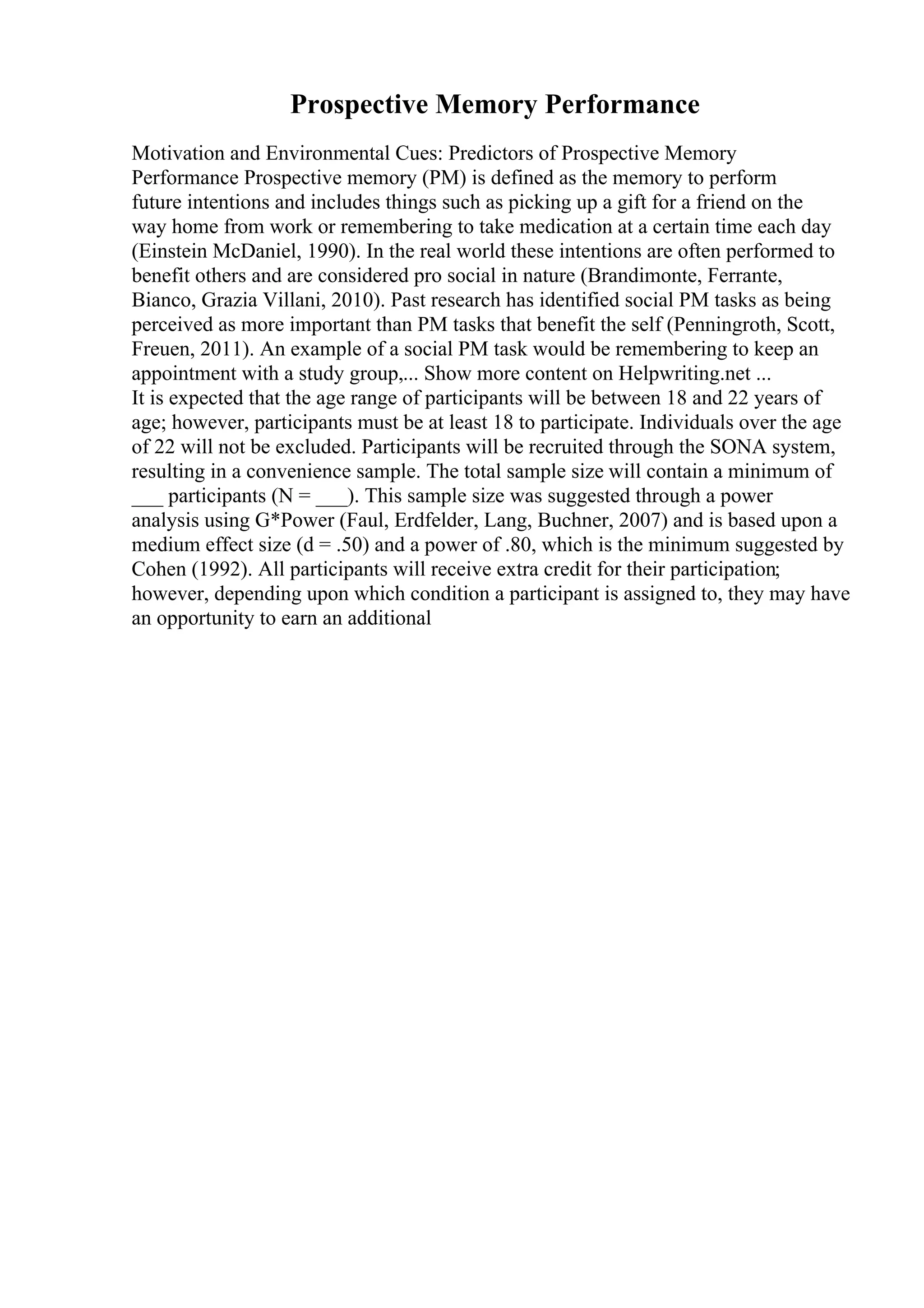 Prospective Memory Performance
Motivation and Environmental Cues: Predictors of Prospective Memory
Performance Prospective memory (PM) is defined as the memory to perform
future intentions and includes things such as picking up a gift for a friend on the
way home from work or remembering to take medication at a certain time each day
(Einstein McDaniel, 1990). In the real world these intentions are often performed to
benefit others and are considered pro social in nature (Brandimonte, Ferrante,
Bianco, Grazia Villani, 2010). Past research has identified social PM tasks as being
perceived as more important than PM tasks that benefit the self (Penningroth, Scott,
Freuen, 2011). An example of a social PM task would be remembering to keep an
appointment with a study group,... Show more content on Helpwriting.net ...
It is expected that the age range of participants will be between 18 and 22 years of
age; however, participants must be at least 18 to participate. Individuals over the age
of 22 will not be excluded. Participants will be recruited through the SONA system,
resulting in a convenience sample. The total sample size will contain a minimum of
___ participants (N = ___). This sample size was suggested through a power
analysis using G*Power (Faul, Erdfelder, Lang, Buchner, 2007) and is based upon a
medium effect size (d = .50) and a power of .80, which is the minimum suggested by
Cohen (1992). All participants will receive extra credit for their participation;
however, depending upon which condition a participant is assigned to, they may have
an opportunity to earn an additional
 