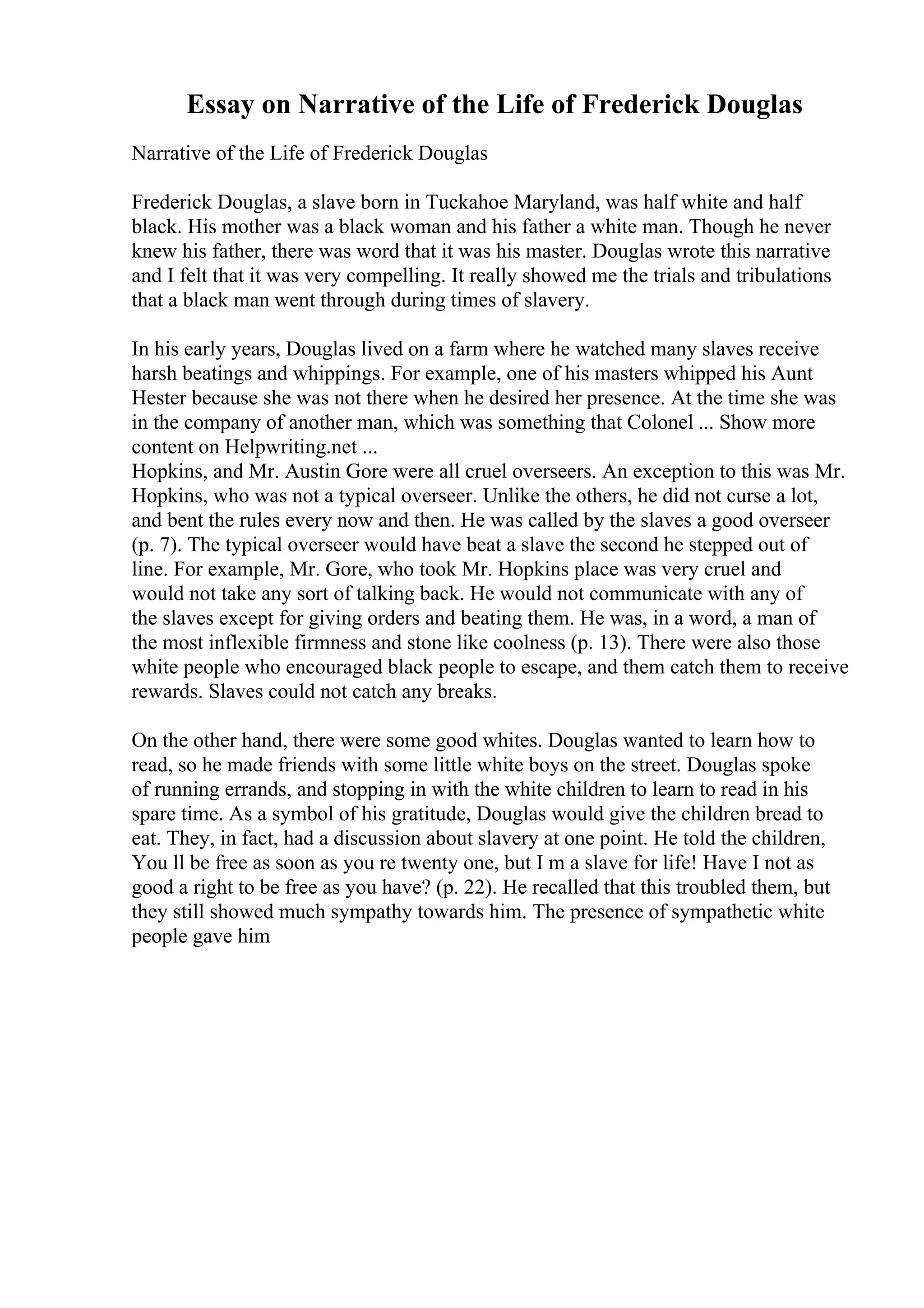 Essay on Narrative of the Life of Frederick Douglas
Narrative of the Life of Frederick Douglas
Frederick Douglas, a slave born in Tuckahoe Maryland, was half white and half
black. His mother was a black woman and his father a white man. Though he never
knew his father, there was word that it was his master. Douglas wrote this narrative
and I felt that it was very compelling. It really showed me the trials and tribulations
that a black man went through during times of slavery.
In his early years, Douglas lived on a farm where he watched many slaves receive
harsh beatings and whippings. For example, one of his masters whipped his Aunt
Hester because she was not there when he desired her presence. At the time she was
in the company of another man, which was something that Colonel ... Show more
content on Helpwriting.net ...
Hopkins, and Mr. Austin Gore were all cruel overseers. An exception to this was Mr.
Hopkins, who was not a typical overseer. Unlike the others, he did not curse a lot,
and bent the rules every now and then. He was called by the slaves a good overseer
(p. 7). The typical overseer would have beat a slave the second he stepped out of
line. For example, Mr. Gore, who took Mr. Hopkins place was very cruel and
would not take any sort of talking back. He would not communicate with any of
the slaves except for giving orders and beating them. He was, in a word, a man of
the most inflexible firmness and stone like coolness (p. 13). There were also those
white people who encouraged black people to escape, and them catch them to receive
rewards. Slaves could not catch any breaks.
On the other hand, there were some good whites. Douglas wanted to learn how to
read, so he made friends with some little white boys on the street. Douglas spoke
of running errands, and stopping in with the white children to learn to read in his
spare time. As a symbol of his gratitude, Douglas would give the children bread to
eat. They, in fact, had a discussion about slavery at one point. He told the children,
You ll be free as soon as you re twenty one, but I m a slave for life! Have I not as
good a right to be free as you have? (p. 22). He recalled that this troubled them, but
they still showed much sympathy towards him. The presence of sympathetic white
people gave him
 