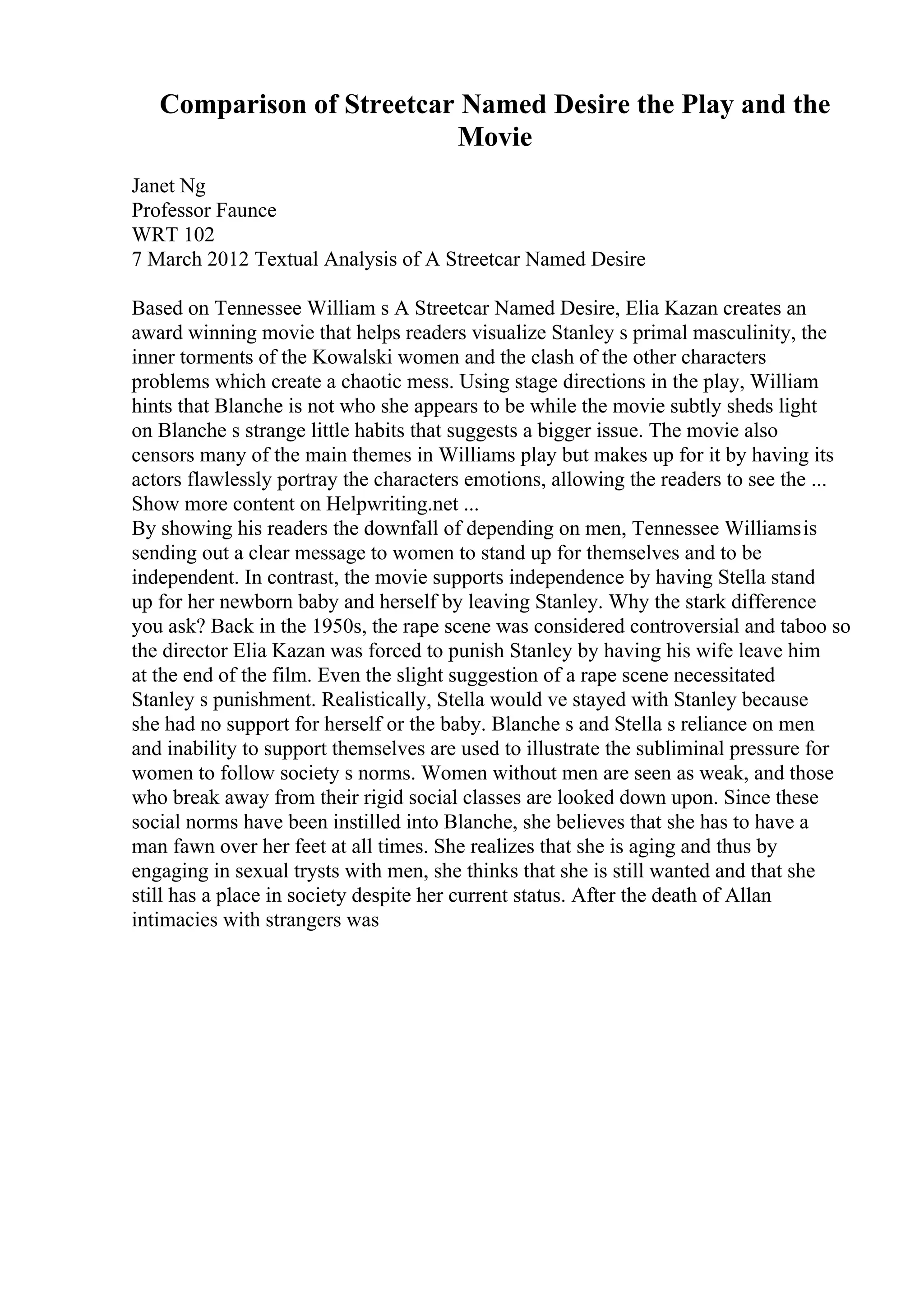 Comparison of Streetcar Named Desire the Play and the
Movie
Janet Ng
Professor Faunce
WRT 102
7 March 2012 Textual Analysis of A Streetcar Named Desire
Based on Tennessee William s A Streetcar Named Desire, Elia Kazan creates an
award winning movie that helps readers visualize Stanley s primal masculinity, the
inner torments of the Kowalski women and the clash of the other characters
problems which create a chaotic mess. Using stage directions in the play, William
hints that Blanche is not who she appears to be while the movie subtly sheds light
on Blanche s strange little habits that suggests a bigger issue. The movie also
censors many of the main themes in Williams play but makes up for it by having its
actors flawlessly portray the characters emotions, allowing the readers to see the ...
Show more content on Helpwriting.net ...
By showing his readers the downfall of depending on men, Tennessee Williamsis
sending out a clear message to women to stand up for themselves and to be
independent. In contrast, the movie supports independence by having Stella stand
up for her newborn baby and herself by leaving Stanley. Why the stark difference
you ask? Back in the 1950s, the rape scene was considered controversial and taboo so
the director Elia Kazan was forced to punish Stanley by having his wife leave him
at the end of the film. Even the slight suggestion of a rape scene necessitated
Stanley s punishment. Realistically, Stella would ve stayed with Stanley because
she had no support for herself or the baby. Blanche s and Stella s reliance on men
and inability to support themselves are used to illustrate the subliminal pressure for
women to follow society s norms. Women without men are seen as weak, and those
who break away from their rigid social classes are looked down upon. Since these
social norms have been instilled into Blanche, she believes that she has to have a
man fawn over her feet at all times. She realizes that she is aging and thus by
engaging in sexual trysts with men, she thinks that she is still wanted and that she
still has a place in society despite her current status. After the death of Allan
intimacies with strangers was
 