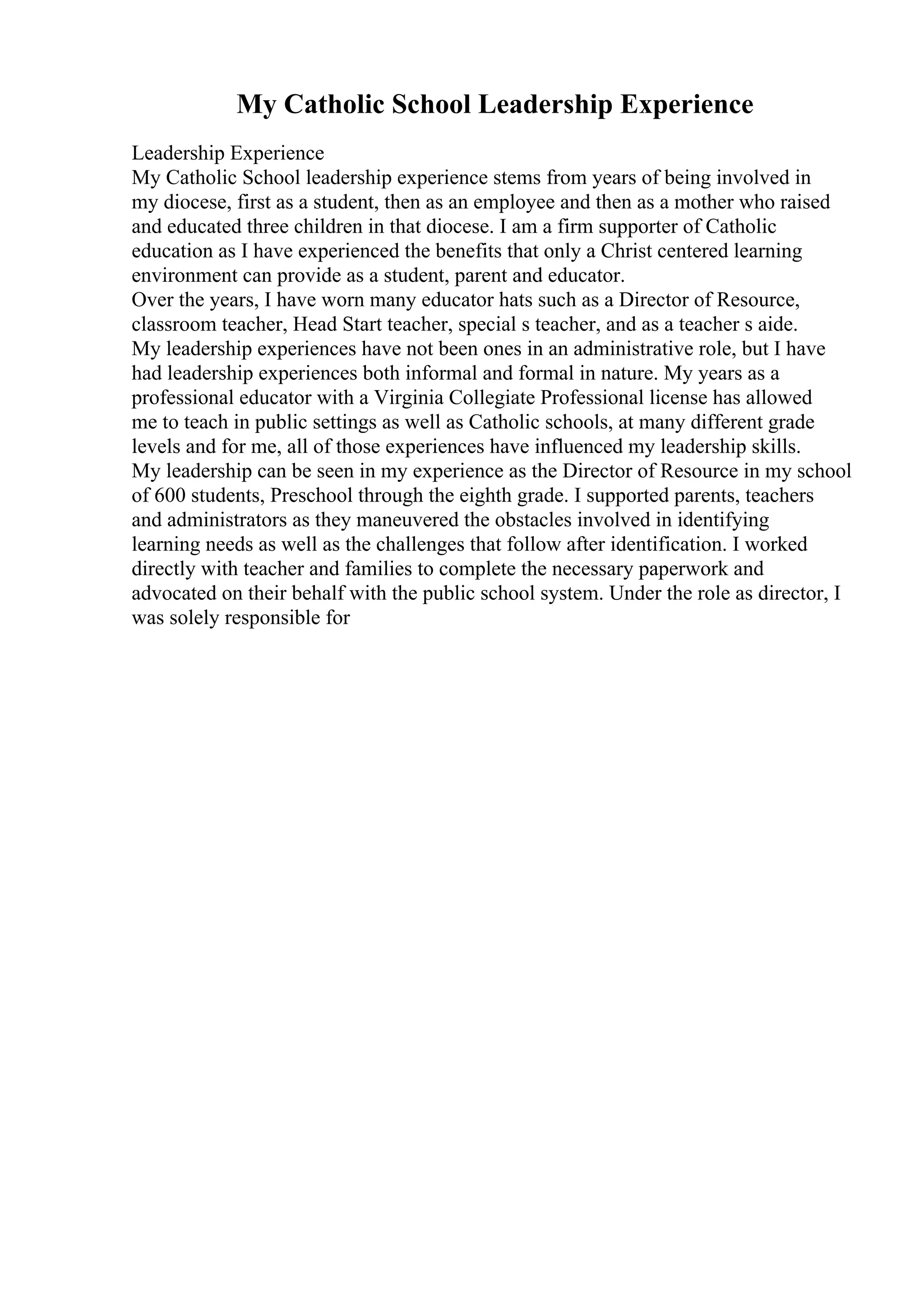 My Catholic School Leadership Experience
Leadership Experience
My Catholic School leadership experience stems from years of being involved in
my diocese, first as a student, then as an employee and then as a mother who raised
and educated three children in that diocese. I am a firm supporter of Catholic
education as I have experienced the benefits that only a Christ centered learning
environment can provide as a student, parent and educator.
Over the years, I have worn many educator hats such as a Director of Resource,
classroom teacher, Head Start teacher, special s teacher, and as a teacher s aide.
My leadership experiences have not been ones in an administrative role, but I have
had leadership experiences both informal and formal in nature. My years as a
professional educator with a Virginia Collegiate Professional license has allowed
me to teach in public settings as well as Catholic schools, at many different grade
levels and for me, all of those experiences have influenced my leadership skills.
My leadership can be seen in my experience as the Director of Resource in my school
of 600 students, Preschool through the eighth grade. I supported parents, teachers
and administrators as they maneuvered the obstacles involved in identifying
learning needs as well as the challenges that follow after identification. I worked
directly with teacher and families to complete the necessary paperwork and
advocated on their behalf with the public school system. Under the role as director, I
was solely responsible for
 