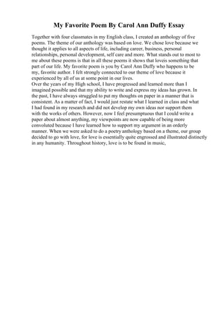 My Favorite Poem By Carol Ann Duffy Essay
Together with four classmates in my English class, I created an anthology of five
poems. The theme of our anthology was based on love. We chose love because we
thought it applies to all aspects of life, including career, business, personal
relationships, personal development, self care and more. What stands out to most to
me about these poems is that in all these poems it shows that loveis something that
part of our life. My favorite poem is you by Carol Ann Duffy who happens to be
my, favorite author. I felt strongly connected to our theme of love because it
experienced by all of us at some point in our lives.
Over the years of my High school, I have progressed and learned more than I
imagined possible and that my ability to write and express my ideas has grown. In
the past, I have always struggled to put my thoughts on paper in a manner that is
consistent. As a matter of fact, I would just restate what I learned in class and what
I had found in my research and did not develop my own ideas nor support them
with the works of others. However, now I feel presumptuous that I could write a
paper about almost anything, my viewpoints are now capable of being more
convoluted because I have learned how to support my argument in an orderly
manner. When we were asked to do a poetry anthology based on a theme, our group
decided to go with love, for love is essentially quite engrossed and illustrated distinctly
in any humanity. Throughout history, love is to be found in music,
 
