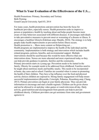 What Is Your Evaluation of the Effectiveness of the U.S....
Health Promotions: Primary, Secondary and Tertiary
Beth Fleming
Grand Canyon University April 03, 2014
For many years, health promotions and prevention has been the focus for
healthcare providers, especially nurses. Health promotion seeks to improve a
person or population s health by teaching about and helps people become more
aware of risky behaviors associated with different diseases. It encourages individuals
to take preventative measures to prevent onset or worsening of a disease or illness. It
encourages a healthier lifestyle (Edelman amp; Mandle, 2010). The strategy is to help
people make health improvements or prevention before illness occurs.
Health promotion is ... Show more content on Helpwriting.net ...
Health programs are implemented to improve the health of the individual and the
community. Implementation is both strategy and intervention which includes health
related programs, policies, benefits, and environmental support. Multiple
interventions should be used because this would be more effective than one
intervention alone. Nurses are more educated and more experienced today so they
can help provide guidance to patients, families and the community.
Primary prevention starts at a young age. Prevention needs to be started in the
family. Obesity for example needs to be addressed from childhood. Families need to
be taught about nutritious meals and healthy snacks. This needs to be incorporated
at home, day cares and at school. Families are essential when it comes to promoting
the health of their children. They have a big influence over the food and physical
activity choices children are exposed to. Strong family engagement will help ensure
successful implementation ((Reynolds, Cotwright, Pohamas, Rosenberg amp; Chang,
2013). Primary prevention can begin at your family physician. They can provide
information to encourage and start a health regimen. Children can be given chores
and not be allowed to sit and play video games or watch television all day. Daily
activity, good nutrition and encouragement from parents can help to prevent
childhood obesity. Childcare providers can get assistance from state and government
agencies to
 