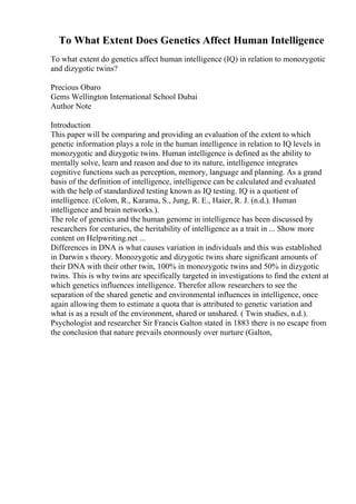 To What Extent Does Genetics Affect Human Intelligence
To what extent do genetics affect human intelligence (IQ) in relation to monozygotic
and dizygotic twins?
Precious Obaro
Gems Wellington International School Dubai
Author Note
Introduction
This paper will be comparing and providing an evaluation of the extent to which
genetic information plays a role in the human intelligence in relation to IQ levels in
monozygotic and dizygotic twins. Human intelligence is defined as the ability to
mentally solve, learn and reason and due to its nature, intelligence integrates
cognitive functions such as perception, memory, language and planning. As a grand
basis of the definition of intelligence, intelligence can be calculated and evaluated
with the help of standardized testing known as IQ testing. IQ is a quotient of
intelligence. (Colom, R., Karama, S., Jung, R. E., Haier, R. J. (n.d.). Human
intelligence and brain networks.).
The role of genetics and the human genome in intelligence has been discussed by
researchers for centuries, the heritability of intelligence as a trait in ... Show more
content on Helpwriting.net ...
Differences in DNA is what causes variation in individuals and this was established
in Darwin s theory. Monozygotic and dizygotic twins share significant amounts of
their DNA with their other twin, 100% in monozygotic twins and 50% in dizygotic
twins. This is why twins are specifically targeted in investigations to find the extent at
which genetics influences intelligence. Therefor allow researchers to see the
separation of the shared genetic and environmental influences in intelligence, once
again allowing them to estimate a quota that is attributed to genetic variation and
what is as a result of the environment, shared or unshared. ( Twin studies, n.d.).
Psychologist and researcher Sir Francis Galton stated in 1883 there is no escape from
the conclusion that nature prevails enormously over nurture (Galton,
 