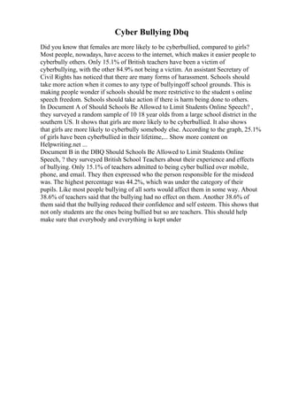 Cyber Bullying Dbq
Did you know that females are more likely to be cyberbullied, compared to girls?
Most people, nowadays, have access to the internet, which makes it easier people to
cyberbully others. Only 15.1% of British teachers have been a victim of
cyberbullying, with the other 84.9% not being a victim. An assistant Secretary of
Civil Rights has noticed that there are many forms of harassment. Schools should
take more action when it comes to any type of bullyingoff school grounds. This is
making people wonder if schools should be more restrictive to the student s online
speech freedom. Schools should take action if there is harm being done to others.
In Document A of Should Schools Be Allowed to Limit Students Online Speech? ,
they surveyed a random sample of 10 18 year olds from a large school district in the
southern US. It shows that girls are more likely to be cyberbullied. It also shows
that girls are more likely to cyberbully somebody else. According to the graph, 25.1%
of girls have been cyberbullied in their lifetime,... Show more content on
Helpwriting.net ...
Document B in the DBQ Should Schools Be Allowed to Limit Students Online
Speech, ? they surveyed British School Teachers about their experience and effects
of bullying. Only 15.1% of teachers admitted to being cyber bullied over mobile,
phone, and email. They then expressed who the person responsible for the misdeed
was. The highest percentage was 44.2%, which was under the category of their
pupils. Like most people bullying of all sorts would affect them in some way. About
38.6% of teachers said that the bullying had no effect on them. Another 38.6% of
them said that the bullying reduced their confidence and self esteem. This shows that
not only students are the ones being bullied but so are teachers. This should help
make sure that everybody and everything is kept under
 