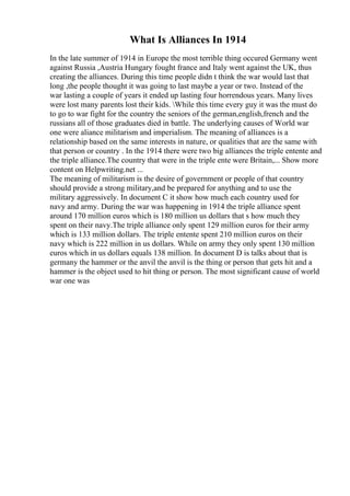 What Is Alliances In 1914
In the late summer of 1914 in Europe the most terrible thing occured Germany went
against Russia ,Austria Hungary fought france and Italy went against the UK, thus
creating the alliances. During this time people didn t think the war would last that
long ,the people thought it was going to last maybe a year or two. Instead of the
war lasting a couple of years it ended up lasting four horrendous years. Many lives
were lost many parents lost their kids. While this time every guy it was the must do
to go to war fight for the country the seniors of the german,english,french and the
russians all of those graduates died in battle. The underlying causes of World war
one were aliance militarism and imperialism. The meaning of alliances is a
relationship based on the same interests in nature, or qualities that are the same with
that person or country . In the 1914 there were two big alliances the triple entente and
the triple alliance.The country that were in the triple ente were Britain,... Show more
content on Helpwriting.net ...
The meaning of militarism is the desire of government or people of that country
should provide a strong military,and be prepared for anything and to use the
military aggressively. In document C it show how much each country used for
navy and army. During the war was happening in 1914 the triple alliance spent
around 170 million euros which is 180 million us dollars that s how much they
spent on their navy.The triple alliance only spent 129 million euros for their army
which is 133 million dollars. The triple entente spent 210 million euros on their
navy which is 222 million in us dollars. While on army they only spent 130 million
euros which in us dollars equals 138 million. In document D is talks about that is
germany the hammer or the anvil the anvil is the thing or person that gets hit and a
hammer is the object used to hit thing or person. The most significant cause of world
war one was
 