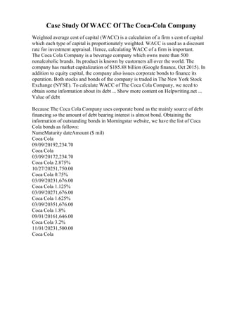Case Study Of WACC Of The Coca-Cola Company
Weighted average cost of capital (WACC) is a calculation of a firm s cost of capital
which each type of capital is proportionately weighted. WACC is used as a discount
rate for investment appraisal. Hence, calculating WACC of a firm is important.
The Coca Cola Company is a beverage company which owns more than 500
nonalcoholic brands. Its product is known by customers all over the world. The
company has market capitalization of $185.88 billion (Google finance, Oct 2015). In
addition to equity capital, the company also issues corporate bonds to finance its
operation. Both stocks and bonds of the company is traded in The New York Stock
Exchange (NYSE). To calculate WACC of The Coca Cola Company, we need to
obtain some information about its debt ... Show more content on Helpwriting.net ...
Value of debt
Because The Coca Cola Company uses corporate bond as the mainly source of debt
financing so the amount of debt bearing interest is almost bond. Obtaining the
information of outstanding bonds in Morningstar website, we have the list of Coca
Cola bonds as follows:
NameMaturity dateAmount ($ mil)
Coca Cola
09/09/20192,234.70
Coca Cola
03/09/20172,234.70
Coca Cola 2.875%
10/27/20251,750.00
Coca Cola 0.75%
03/09/20231,676.00
Coca Cola 1.125%
03/09/20271,676.00
Coca Cola 1.625%
03/09/20351,676.00
Coca Cola 1.8%
09/01/20161,646.00
Coca Cola 3.2%
11/01/20231,500.00
Coca Cola
 
