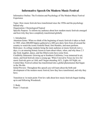 Informative Speech On Modern Music Festival
Informative Outline: The Evolution and Psychology of The Modern Music Festival
Experience
Topic: How music festivals have transformed since the 1950s and the psychology
behind why
Organization: Chronological/Topical
Specific Purpose: To inform my audience about how modern music festivals emerged
and how/why they have completely transformed globally
1. Introduction
Attention Getter: When we think of the beginning of music festivals it takes us back
to 1969, when 400,000 hippies gathered at a 600 acre dairy farm from all around the
country to watch the iconic Grateful Dead, Jimi Hendrix, and more perform.
Relevance: As college students being the main audience at music festivals now a
days, it s an amazing history lesson to learn about where, when, and why these 2 3
day food, laughter, dance, and fun filled events have come from.
Credibility Statement: Growing up in Southern California, I was immersed in art,
music, and food festivals since a young age. When I moved to Texas my love for
music festivals grew as I did, and I began attending ACL, Lights All Night, etc.
Central Idea: Festival culture has transformed into a global phenomenon that began
in the 50s 60s.
Initial Preview: Throughout this speech you will learn about the birth and
development of the modern music festival, how they have transformed, and why they
have.
Transition to 1st main point: First let s talk about how music festivals began leading
up to and following Woodstock.
2. Body
Point 1: Festivals
 