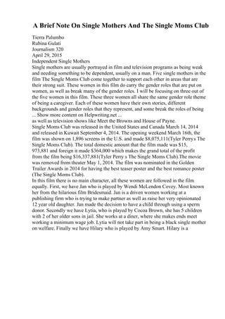 A Brief Note On Single Mothers And The Single Moms Club
Tierra Palumbo
Rubina Gulati
Journalism 320
April 29, 2015
Independent Single Mothers
Single mothers are usually portrayed in film and television programs as being weak
and needing something to be dependent, usually on a man. Five single mothers in the
film The Single Moms Club come together to support each other in areas that are
their strong suit. These women in this film do carry the gender roles that are put on
women, as well as break many of the gender roles. I will be focusing on three out of
the five women in this film. These three women all share the same gender role theme
of being a caregiver. Each of these women have their own stories, different
backgrounds and gender roles that they represent, and some break the roles of being
... Show more content on Helpwriting.net ...
as well as television shows like Meet the Browns and House of Payne.
Single Moms Club was released in the United States and Canada March 14, 2014
and released in Kuwait September 4, 2014. The opening weekend March 16th, the
film was shown on 1,896 screens in the U.S. and made $8,075,111(Tyler Perrys The
Single Moms Club). The total domestic amount that the film made was $15,
973,881 and foreign it made $364,000 which makes the grand total of the profit
from the film being $16,337,881(Tyler Perry s The Single Moms Club).The movie
was removed from theater May 1, 2014. The film was nominated in the Golden
Trailer Awards in 2014 for having the best teaser poster and the best romance poster
(The Single Moms Club).
In this film there is no main character, all these women are followed in the film
equally. First, we have Jan who is played by Wendi McLendon Covey. Most known
her from the hilarious film Bridesmaid. Jan is a driven women working at a
publishing firm who is trying to make partner as well as raise her very opinionated
12 year old daughter. Jan made the decision to have a child through using a sperm
donor. Secondly we have Lytia, who is played by Cocoa Brown, she has 5 children
with 2 of her older sons in jail. She works at a diner, where she makes ends meet
working a minimum wage job. Lytia will not take part in being a black single mother
on welfare. Finally we have Hilary who is played by Amy Smart. Hilary is a
 