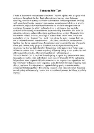 Burnout Self-Test
I work in a customer contact center with about 13 direct reports, who all speak with
customers throughout the day. Typically customers have an issue that needs
resolving, which is why they called into our customer service department. Dealing
with a number of hostile customers can produce a great amount of stress in a work
environment, especially when these customers are escalated to supervisors for
assistance. However, the ability to handle stress is a technique that has to be
exercised when dealing with customers, because having that control will assist in
retaining customers and providing them quality customer service. My results from
the burnout self test revealed, little sign of burnout here, unless some factors are
particularly severe ( Burnout Test , n.d.). From taking the quiz, I learned that I am
not as overwhelmed as I sometimes feel. I take more control over outcomes than I
feel that I do during stressful times. Sometimes when you are in the mist of stressful
times, you can not really gauge or determine how well you are dealing with
situations, but this test helped me but things into a better perspective. Future steps I
will take to ensure stress does not negatively affect my ability to be a productive and
effective employee is to... Show more content on Helpwriting.net ...
Michelle Randall (2013) explains that delegating is a great way to ensure that more
tasks get done in less time, and it builds team capacity (Randall, 2013). Delegating
helps relieve some responsibilities in areas that do not require close supervision and
the opportunity to focus on more important tasks. Hopefully through delegating I am
able to coach and develop my direct reports in being quality customer service
associates that are capable of deescalating issues in a non stressful matter. Focusing
on delegating will eventually create a less stressful environment for all and hopefully
increase
 