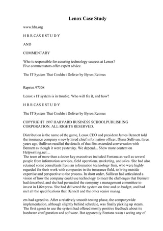 Lenox Case Study
www.hbr.org
H B R CAS E ST U D Y
AND
COMMENTARY
Who is responsible for assuring technology success at Lenox?
Five commentators offer expert advice.
The IT System That Couldn t Deliver by Byron Reimus
Reprint 97308
Lenox s IT system is in trouble. Who will fix it, and how?
H B R CAS E ST U D Y
The IT System That Couldn t Deliver by Byron Reimus
COPYRIGHT 1997 HARVARD BUSINESS SCHOOLPUBLISHING
CORPORATION. ALL RIGHTS RESERVED.
Distribution is the name of the game, Lenox CEO and president James Bennett told
the insurance company s newly hired chief information officer, Diana Sullivan, three
years ago. Sullivan recalled the details of that first extended conversation with
Bennett as though it were yesterday. We depend... Show more content on
Helpwriting.net ...
The team of more than a dozen key executives included Fontana as well as several
people from information services, field operations, marketing, and sales. She had also
retained some consultants from an information technology firm, who were highly
regarded for their work with companies in the insurance field, to bring outside
expertise and perspective to the process. In short order, Sullivan had articulated a
vision of how the company could use technology to meet the challenges that Bennett
had described, and she had persuaded the company s management committee to
invest in Lifexpress. She had delivered the system on time and on budget, and had
met all the specifications that Bennett and the other senior manag
ers had agreed to. After a relatively smooth testing phase, the companywide
implementation, although slightly behind schedule, was finally picking up steam.
The first agents to use the system had offered mostly positive feedback about its
hardware configuration and software. But apparently Fontana wasn t seeing any of
 