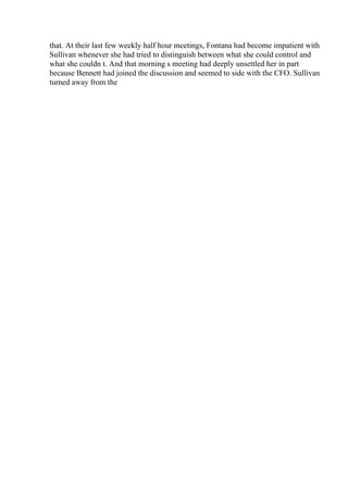 that. At their last few weekly half hour meetings, Fontana had become impatient with
Sullivan whenever she had tried to distinguish between what she could control and
what she couldn t. And that morning s meeting had deeply unsettled her in part
because Bennett had joined the discussion and seemed to side with the CFO. Sullivan
turned away from the
 
