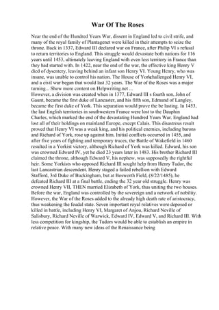 War Of The Roses
Near the end of the Hundred Years War, dissent in England led to civil strife, and
many of the royal family of Plantagenet were killed in their attempts to seize the
throne. Back in 1337, Edward III declared war on France, after Philip VI s refusal
to return territories to England. This struggle would devastate both nations for 116
years until 1453, ultimately leaving England with even less territory in France than
they had started with. In 1422, near the end of the war, the effective king Henry V
died of dysentery, leaving behind an infant son Henry VI. Young Henry, who was
insane, was unable to control his nation. The House of Yorkchallenged Henry VI,
and a civil war began that would last 32 years. The War of the Roses was a major
turning... Show more content on Helpwriting.net ...
However, a division was created when in 1377, Edward III s fourth son, John of
Gaunt, became the first duke of Lancaster, and his fifth son, Edmund of Langley,
became the first duke of York. This separation would prove the be lasting. In 1453,
the last English territories in southwestern France were lost to the Dauphin
Charles, which marked the end of the devastating Hundred Years War. England had
lost all of their holdings on mainland Europe, except Calais. This disastrous result
proved that Henry VI was a weak king, and his political enemies, including barons
and Richard of York, rose up against him. Initial conflicts occurred in 1455, and
after five years of fighting and temporary truces, the Battle of Wakefield in 1460
resulted in a Yorkist victory, although Richard of York was killed. Edward, his son
was crowned Edward IV, yet he died 23 years later in 1483. His brother Richard III
claimed the throne, although Edward V, his nephew, was supposedly the rightful
heir. Some Yorkists who opposed Richard III sought help from Henry Tudor, the
last Lancastrian descendent. Henry staged a failed rebellion with Edward
Stafford, 3rd Duke of Buckingham, but at Bosworth Field, (8/22/1485), he
defeated Richard III at a final battle, ending the 32 year old struggle. Henry was
crowned Henry VII, THEN married Elizabeth of York, thus uniting the two houses.
Before the war, England was controlled by the sovereign and a network of nobility.
However, the War of the Roses added to the already high death rate of aristocracy,
thus weakening the feudal state. Seven important royal relatives were deposed or
killed in battle, including Henry VI, Margaret of Anjou, Richard Neville of
Salisbury, Richard Neville of Warwick, Edward IV, Edward V, and Richard III. With
less competition for kingship, the Tudors would be able to establish an empire in
relative peace. With many new ideas of the Renaissance being
 