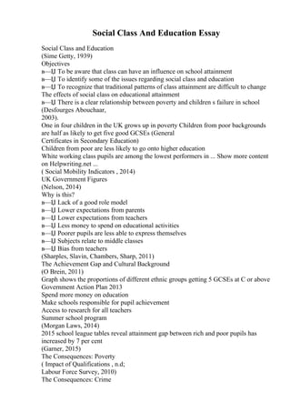 Social Class And Education Essay
Social Class and Education
(Sime Getty, 1939)
Objectives
в—Џ To be aware that class can have an influence on school attainment
в—Џ To identify some of the issues regarding social class and education
в—Џ To recognize that traditional patterns of class attainment are difficult to change
The effects of social class on educational attainment
в—Џ There is a clear relationship between poverty and children s failure in school
(Desfourges Abouchaar,
2003).
One in four children in the UK grows up in poverty Children from poor backgrounds
are half as likely to get five good GCSEs (General
Certificates in Secondary Education)
Children from poor are less likely to go onto higher education
White working class pupils are among the lowest performers in ... Show more content
on Helpwriting.net ...
( Social Mobility Indicators , 2014)
UK Government Figures
(Nelson, 2014)
Why is this?
в—Џ Lack of a good role model
в—Џ Lower expectations from parents
в—Џ Lower expectations from teachers
в—Џ Less money to spend on educational activities
в—Џ Poorer pupils are less able to express themselves
в—Џ Subjects relate to middle classes
в—Џ Bias from teachers
(Sharples, Slavin, Chambers, Sharp, 2011)
The Achievement Gap and Cultural Background
(O Brein, 2011)
Graph shows the proportions of different ethnic groups getting 5 GCSEs at C or above
Government Action Plan 2013
Spend more money on education
Make schools responsible for pupil achievement
Access to research for all teachers
Summer school program
(Morgan Laws, 2014)
2015 school league tables reveal attainment gap between rich and poor pupils has
increased by 7 per cent
(Garner, 2015)
The Consequences: Poverty
( Impact of Qualifications , n.d;
Labour Force Survey, 2010)
The Consequences: Crime
 