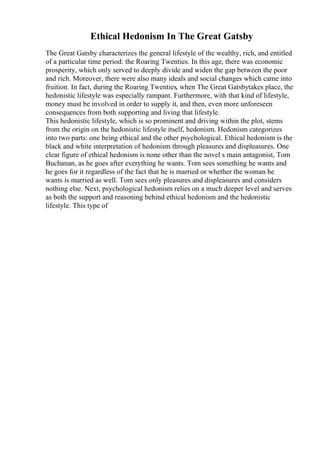 Ethical Hedonism In The Great Gatsby
The Great Gatsby characterizes the general lifestyle of the wealthy, rich, and entitled
of a particular time period: the Roaring Twenties. In this age, there was economic
prosperity, which only served to deeply divide and widen the gap between the poor
and rich. Moreover, there were also many ideals and social changes which came into
fruition. In fact, during the Roaring Twenties, when The Great Gatsbytakes place, the
hedonistic lifestyle was especially rampant. Furthermore, with that kind of lifestyle,
money must be involved in order to supply it, and then, even more unforeseen
consequences from both supporting and living that lifestyle.
This hedonistic lifestyle, which is so prominent and driving within the plot, stems
from the origin on the hedonistic lifestyle itself, hedonism. Hedonism categorizes
into two parts: one being ethical and the other psychological. Ethical hedonism is the
black and white interpretation of hedonism through pleasures and displeasures. One
clear figure of ethical hedonism is none other than the novel s main antagonist, Tom
Buchanan, as he goes after everything he wants. Tom sees something he wants and
he goes for it regardless of the fact that he is married or whether the woman he
wants is married as well. Tom sees only pleasures and displeasures and considers
nothing else. Next, psychological hedonism relies on a much deeper level and serves
as both the support and reasoning behind ethical hedonism and the hedonistic
lifestyle. This type of
 