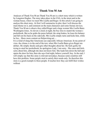 Thank You M Am
Analyses of Thank You M am Thank You M am is a short story which is written
by Langston Hughes. The story takes place in the USA, in the street and in the
woman house, where we meet Mrs Luella and Roger. In this article I am going to
analyse this short story. At first I will summarise its plot, then I will discuss the
main theme on it, and comment on the main characters and some literary devices.
Thank You M am is about a boy called Roger and a large woman Mrs Luella Bates
Washington Jones. At eleven o clock at night, the boy tries to snatch the woman s
pocketbook. But as he grabs the purse behind, the strap brakes, he loses his balance
and fall son his back on the sidewalk. Mrs Luella simply turns and kicks him, while
he lies... Show more content on Helpwriting.net ...
It is a kind of slang that Americans use especially African American. In my point of
view, the climax is in the end of the text, when Mrs Luella Bates gives Roger ten
dollars. He simply shocks and gets other thoughts about her. He feels guilty for
trying to steal her pocketbook, he apologizes Lady, I am sorry . She cares and feels
sorry about him, although she does not know him. She leads him down the hall and
opens the door for him, then she says God night, behave yourself, boy. In the end, I
will simply say that this story is relevant nowadays, because some countries still
have this problem. Some people steal to satisfy their needs only. So therefore this
story is a good example to these people. It teaches how they can fulfil their wishes
without
 
