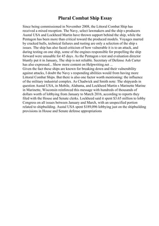 Plural Combat Ship Essay
Since being commissioned in November 2008, the Littoral Combat Ship has
received a mixed reception. The Navy, select lawmakers and the ship s producers
Austal USA and Lockheed Martin have thrown support behind the ship, while the
Pentagon has been more than critical toward the produced models. Voyages marred
by cracked hulls, technical failures and rusting are only a selection of the ship s
issues. The ship has also faced criticism of how vulnerable it is to an attack, and
during testing on one ship, some of the engines responsible for propelling the ship
forward were unusable for 45 days. As the Pentagon s test and evaluation director
bluntly put it in January, The ship is not reliable. Secretary of Defense Ash Carter
has also expressed... Show more content on Helpwriting.net ...
Given the fact these ships are known for breaking down and their vulnerability
against attacks, I doubt the Navy s responding abilities would from having more
Littoral Combat Ships. But there is also one factor worth mentioning: the influence
of the military industrial complex. As Chadwick and Smith note: The shipyards in
question Austal USA, in Mobile, Alabama, and Lockheed Martin s Marinette Marine
in Marinette, Wisconsin reinforced this message with hundreds of thousands of
dollars worth of lobbying from January to March 2016, according to reports they
filed with the House and Senate clerks. Lockheed said it spent $3.65 million to lobby
Congress on all issues between January and March, with an unspecified portion
related to shipbuilding. Austal USA spent $189,096 lobbying just on the shipbuilding
provisions in House and Senate defense appropriations
 