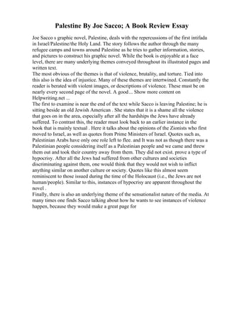 Palestine By Joe Sacco; A Book Review Essay
Joe Sacco s graphic novel, Palestine, deals with the repercussions of the first intifada
in Israel/Palestine/the Holy Land. The story follows the author through the many
refugee camps and towns around Palestine as he tries to gather information, stories,
and pictures to construct his graphic novel. While the book is enjoyable at a face
level, there are many underlying themes conveyed throughout its illustrated pages and
written text.
The most obvious of the themes is that of violence, brutality, and torture. Tied into
this also is the idea of injustice. Many of these themes are intertwined. Constantly the
reader is berated with violent images, or descriptions of violence. These must be on
nearly every second page of the novel. A good... Show more content on
Helpwriting.net ...
The first to examine is near the end of the text while Sacco is leaving Palestine; he is
sitting beside an old Jewish American . She states that it is a shame all the violence
that goes on in the area, especially after all the hardships the Jews have already
suffered. To contrast this, the reader must look back to an earlier instance in the
book that is mainly textual . Here it talks about the opinions of the Zionists who first
moved to Israel, as well as quotes from Prime Ministers of Israel. Quotes such as,
Palestinian Arabs have only one role left to flee. and It was not as though there was a
Palestinian people considering itself as a Palestinian people and we came and threw
them out and took their country away from them. They did not exist. prove a type of
hypocrisy. After all the Jews had suffered from other cultures and societies
discriminating against them, one would think that they would not wish to inflict
anything similar on another culture or society. Quotes like this almost seem
reminiscent to those issued during the time of the Holocaust (i.e., the Jews are not
human/people). Similar to this, instances of hypocrisy are apparent throughout the
novel .
Finally, there is also an underlying theme of the sensationalist nature of the media. At
many times one finds Sacco talking about how he wants to see instances of violence
happen, because they would make a great page for
 