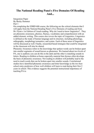 The National Reading Panel s Five Domains Of Reading
And...
Integration Paper
By Becky Demmer
Part 1
On completing the EDRD 600 course, the following are the critical elements that I
will apply from the National Reading Panel s Five Domains of reading and from
Dr. Flynn s 1st Edition of I teach reading. Why do I need to know linguistics? . They
are phonemic awareness, phonics, fluency, vocabulary and comprehension with an
added element, writing. This course also covers the topic of Linguistics. Linguistics
is defined as the study of human language and its structure, including phonology,
orthography, morphology/semantics, and syntax. Each of these areas of linguistics
will be discussed as well. Finally, researched based strategies that could be integrated
in the classroom will also be shared.
Phonemic Awareness refers to the knowledge that spoken words can be broken apart
into smaller segments of sound known as phonemes. We learned about two levels of
PA, one is auditory you can do this in the dark and the other is matching sounds to
letters. Reading to children at home especially material that rhymes often develops
the basis of phonemic awareness. Not reading to children will probably lead to the
need to teach words that can be broken apart into smaller sounds. Correlational
studies have identified phonemic awareness and letter knowledge as the two best
school entry predictors of how well children will learn to read during their first 2
years in school. This evidence suggests the potential instructional importance of
teaching PA to
 