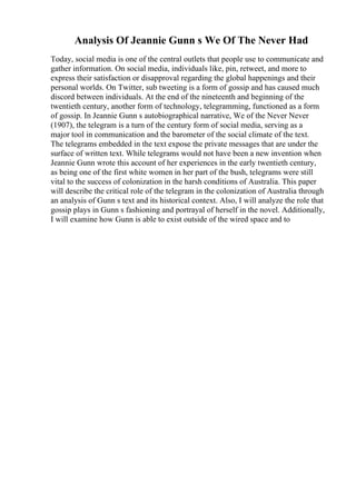 Analysis Of Jeannie Gunn s We Of The Never Had
Today, social media is one of the central outlets that people use to communicate and
gather information. On social media, individuals like, pin, retweet, and more to
express their satisfaction or disapproval regarding the global happenings and their
personal worlds. On Twitter, sub tweeting is a form of gossip and has caused much
discord between individuals. At the end of the nineteenth and beginning of the
twentieth century, another form of technology, telegramming, functioned as a form
of gossip. In Jeannie Gunn s autobiographical narrative, We of the Never Never
(1907), the telegram is a turn of the century form of social media, serving as a
major tool in communication and the barometer of the social climate of the text.
The telegrams embedded in the text expose the private messages that are under the
surface of written text. While telegrams would not have been a new invention when
Jeannie Gunn wrote this account of her experiences in the early twentieth century,
as being one of the first white women in her part of the bush, telegrams were still
vital to the success of colonization in the harsh conditions of Australia. This paper
will describe the critical role of the telegram in the colonization of Australia through
an analysis of Gunn s text and its historical context. Also, I will analyze the role that
gossip plays in Gunn s fashioning and portrayal of herself in the novel. Additionally,
I will examine how Gunn is able to exist outside of the wired space and to
 