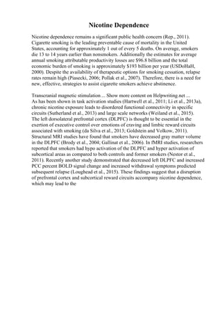 Nicotine Dependence
Nicotine dependence remains a significant public health concern (Rep., 2011).
Cigarette smoking is the leading preventable cause of mortality in the United
States, accounting for approximately 1 out of every 5 deaths. On average, smokers
die 13 to 14 years earlier than nonsmokers. Additionally the estimates for average
annual smoking attributable productivity losses are $96.8 billion and the total
economic burden of smoking is approximately $193 billion per year (USDoHaH,
2000). Despite the availability of therapeutic options for smoking cessation, relapse
rates remain high (Piasecki, 2006; Pollak et al., 2007). Therefore, there is a need for
new, effective, strategies to assist cigarette smokers achieve abstinence.
Transcranial magnetic stimulation ... Show more content on Helpwriting.net ...
As has been shown in task activation studies (Hartwell et al., 2011; Li et al., 2013a),
chronic nicotine exposure leads to disordered functional connectivity in specific
circuits (Sutherland et al., 2013) and large scale networks (Weiland et al., 2015).
The left dorsolateral prefrontal cortex (DLPFC) is thought to be essential in the
exertion of executive control over emotions of craving and limbic reward circuits
associated with smoking (da Silva et al., 2013; Goldstein and Volkow, 2011).
Structural MRI studies have found that smokers have decreased gray matter volume
in the DLPFC (Brody et al., 2004; Gallinat et al., 2006). In fMRI studies, researchers
reported that smokers had hypo activation of the DLPFC and hyper activation of
subcortical areas as compared to both controls and former smokers (Nestor et al.,
2011). Recently another study demonstrated that decreased left DLPFC and increased
PCC percent BOLD signal change and increased withdrawal symptoms predicted
subsequent relapse (Loughead et al., 2015). These findings suggest that a disruption
of prefrontal cortex and subcortical reward circuits accompany nicotine dependence,
which may lead to the
 