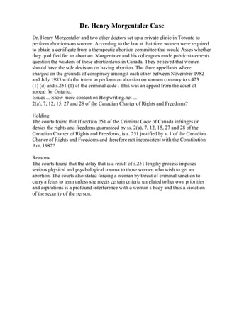 Dr. Henry Morgentaler Case
Dr. Henry Morgentaler and two other doctors set up a private clinic in Toronto to
perform abortions on women. According to the law at that time women were required
to obtain a certificate from a therapeutic abortion committee that would Asses whether
they qualified for an abortion. Morgentaler and his colleagues made public statements
question the wisdom of these abortionlaws in Canada. They believed that women
should have the sole decision on having abortion. The three appellants where
charged on the grounds of conspiracy amongst each other between November 1982
and July 1983 with the intent to perform an abortion on women contrary to s.423
(1) (d) and s.251 (1) of the criminal code . This was an appeal from the court of
appeal for Ontario.
Issues ... Show more content on Helpwriting.net ...
2(a), 7, 12, 15, 27 and 28 of the Canadian Charter of Rights and Freedoms?
Holding
The courts found that If section 251 of the Criminal Code of Canada infringes or
denies the rights and freedoms guaranteed by ss. 2(a), 7, 12, 15, 27 and 28 of the
Canadian Charter of Rights and Freedoms, is s. 251 justified by s. 1 of the Canadian
Charter of Rights and Freedoms and therefore not inconsistent with the Constitution
Act, 1982?
Reasons
The courts found that the delay that is a result of s.251 lengthy process imposes
serious physical and psychological trauma to those women who wish to get an
abortion. The courts also stated forcing a woman by threat of criminal sanction to
carry a fetus to term unless she meets certain criteria unrelated to her own priorities
and aspirations is a profound interference with a woman s body and thus a violation
of the security of the person.
 