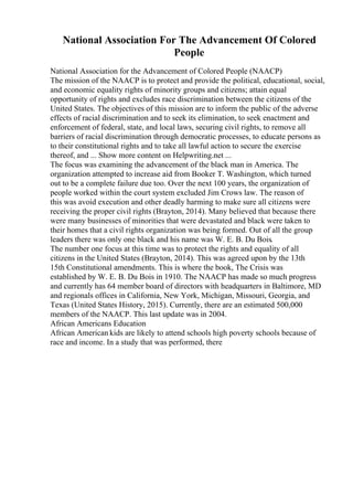 National Association For The Advancement Of Colored
People
National Association for the Advancement of Colored People (NAACP)
The mission of the NAACP is to protect and provide the political, educational, social,
and economic equality rights of minority groups and citizens; attain equal
opportunity of rights and excludes race discrimination between the citizens of the
United States. The objectives of this mission are to inform the public of the adverse
effects of racial discrimination and to seek its elimination, to seek enactment and
enforcement of federal, state, and local laws, securing civil rights, to remove all
barriers of racial discrimination through democratic processes, to educate persons as
to their constitutional rights and to take all lawful action to secure the exercise
thereof, and ... Show more content on Helpwriting.net ...
The focus was examining the advancement of the black man in America. The
organization attempted to increase aid from Booker T. Washington, which turned
out to be a complete failure due too. Over the next 100 years, the organization of
people worked within the court system excluded Jim Crows law. The reason of
this was avoid execution and other deadly harming to make sure all citizens were
receiving the proper civil rights (Brayton, 2014). Many believed that because there
were many businesses of minorities that were devastated and black were taken to
their homes that a civil rights organization was being formed. Out of all the group
leaders there was only one black and his name was W. E. B. Du Bois.
The number one focus at this time was to protect the rights and equality of all
citizens in the United States (Brayton, 2014). This was agreed upon by the 13th
15th Constitutional amendments. This is where the book, The Crisis was
established by W. E. B. Du Bois in 1910. The NAACP has made so much progress
and currently has 64 member board of directors with headquarters in Baltimore, MD
and regionals offices in California, New York, Michigan, Missouri, Georgia, and
Texas (United States History, 2015). Currently, there are an estimated 500,000
members of the NAACP. This last update was in 2004.
African Americans Education
African American kids are likely to attend schools high poverty schools because of
race and income. In a study that was performed, there
 