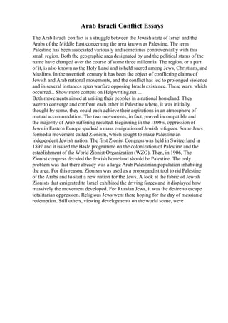 Arab Israeli Conflict Essays
The Arab Israeli conflict is a struggle between the Jewish state of Israel and the
Arabs of the Middle East concerning the area known as Palestine. The term
Palestine has been associated variously and sometimes controversially with this
small region. Both the geographic area designated by and the political status of the
name have changed over the course of some three millennia. The region, or a part
of it, is also known as the Holy Land and is held sacred among Jews, Christians, and
Muslims. In the twentieth century it has been the object of conflicting claims of
Jewish and Arab national movements, and the conflict has led to prolonged violence
and in several instances open warfare opposing Israels existence. These wars, which
occurred... Show more content on Helpwriting.net ...
Both movements aimed at uniting their peoples in a national homeland. They
were to converge and confront each other in Palestine where, it was initially
thought by some, they could each achieve their aspirations in an atmosphere of
mutual accommodation. The two movements, in fact, proved incompatible and
the majority of Arab suffering resulted. Beginning in the 1800 s, oppression of
Jews in Eastern Europe sparked a mass emigration of Jewish refugees. Some Jews
formed a movement called Zionism, which sought to make Palestine an
independent Jewish nation. The first Zionist Congress was held in Switzerland in
1897 and it issued the Basle programme on the colonization of Palestine and the
establishment of the World Zionist Organization (WZO). Then, in 1906, The
Zionist congress decided the Jewish homeland should be Palestine. The only
problem was that there already was a large Arab Palestinian population inhabiting
the area. For this reason, Zionism was used as a propagandist tool to rid Palestine
of the Arabs and to start a new nation for the Jews. A look at the fabric of Jewish
Zionists that emigrated to Israel exhibited the driving forces and it displayed how
massively the movement developed. For Russian Jews, it was the desire to escape
totalitarian oppression. Religious Jews went there hoping for the day of messianic
redemption. Still others, viewing developments on the world scene, were
 