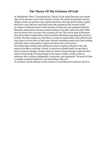The Theory Of The Existence Of God
In, Meditations Three: Concerning God, That he Exists, Rene Descartes uses innate
ideas in his attempt to prove the existence of God. The points formed deal with the
allegory of the sun and the stone, explain that God is the only perfect being, explain
that God is not a deceiver and finally prove the existenceof the external world.
In relation to Descartes proof of the existence of God one must understand that for
Descartes innate means, having a natural notation of an idea within the mind. What
must be known first is to prove the existence of God. This can be done in Descartes
first proof which contains three axioms and three definitions regarding the existence
of God. The three axioms are: that there is at least as much reality in the efficient and
total cause as in the effect of that cause. Second, something cannot arise from nothing,
and lastly what is more perfect cannot arise from what is less perfect.
From these three axioms, three definitions come to explain each point. First, the
nature of an idea is such that, of itself, it requires no formal reality except what it
derives from my thought. Second, objective mode of being belongs to ideas by their
nature; formal mode of being belongs to the causes of ideas. Finally, God is a
substance that is infinite, independent, omniscient, and omnipotent. The proof of God
is already contained implicitly in the knowledge of the self.
To continue with the defense on the existence of God Descartes mentions that he is
 
