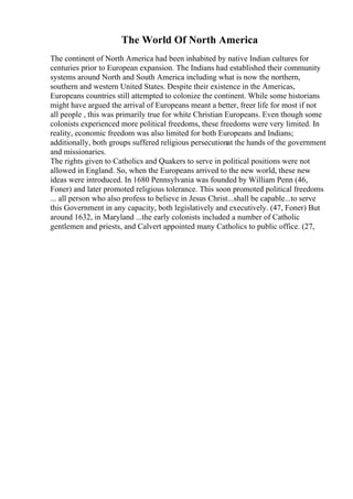 The World Of North America
The continent of North America had been inhabited by native Indian cultures for
centuries prior to European expansion. The Indians had established their community
systems around North and South America including what is now the northern,
southern and western United States. Despite their existence in the Americas,
Europeans countries still attempted to colonize the continent. While some historians
might have argued the arrival of Europeans meant a better, freer life for most if not
all people , this was primarily true for white Christian Europeans. Even though some
colonists experienced more political freedoms, these freedoms were very limited. In
reality, economic freedom was also limited for both Europeans and Indians;
additionally, both groups suffered religious persecutionat the hands of the government
and missionaries.
The rights given to Catholics and Quakers to serve in political positions were not
allowed in England. So, when the Europeans arrived to the new world, these new
ideas were introduced. In 1680 Pennsylvania was founded by William Penn (46,
Foner) and later promoted religious tolerance. This soon promoted political freedoms
... all person who also profess to believe in Jesus Christ...shall be capable...to serve
this Government in any capacity, both legislatively and executively. (47, Foner) But
around 1632, in Maryland ...the early colonists included a number of Catholic
gentlemen and priests, and Calvert appointed many Catholics to public office. (27,
 