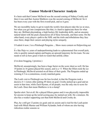 Connor Mcdavid Character Analysis
It s been said that Connor McDavid was the second coming of Sidney Crosby and
then it was said that Auston Matthews was the second coming of McDavid. So it
has been every year with the first overall pick, and so it goes.
We are incredibly lucky to get to watch the world s best players take the ice at once,
but when you get into comparisons like that, it s hard to appreciate them for what
they are. Brilliant playmaking, a high hockey IQ, leadership skills, and an uncanny
natural talent with the puck characterize all of these forwards, and then some. On the
other hand, every player s path to the NHL and the trials and tribulations they face
once there, shape their careers and playing styles uniquely.
I ll admit it now; I m a Pittsburgh Penguins ... Show more content on Helpwriting.net
...
It s like Deja vu: years of underperforming leads to a phenomenal first overall pick,
who is quickly named captain and begins an upward trajectory for his team. No one
needs to tell us how great it feels to watch that unfold, either.
(I m done bragging, I promise.)
McDavid, unsurprisingly, has been a huge factor on the score sheet as well. He has
19 points in 16 games played this season, and is a +5. When the Oilers took the ice
in Pittsburgh, McDavid assisted on all three of their goals. The Penguins ended up
winning 4 3 in a contentious, evenly matched game.
The Leafs visit to Pittsburgh was far less leveled, in that the Penguins took a
decisive 4 1 victory after putting 49 shots on goal. Crosby picked up a goal and an
assist in that time, while Zach Hyman, of all people, was the only one to score for
the Leafs. Does that mean Matthews is in a slump?
Spoiler alert: Not at all. He s played fifteen games and it was physically impossible
for anyone to keep up the torrid scoring pace he started out with. He s nineteen. He
also has a weaker supporting cast than both McDavid and Crosby do.
Plus, he s still got 12 points six goals and six assists and is tied for the Leafs point
lead with Mitch Marner and William Nylander, both of whom are also having
ridiculous rookie seasons so
 