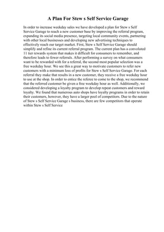 A Plan For Stew s Self Service Garage
In order to increase weekday sales we have developed a plan for Stew s Self
Service Garage to reach a new customer base by improving the referral program,
expanding its social media presence, targeting local community events, partnering
with other local businesses and developing new advertising techniques to
effectively reach our target market. First, Stew s Self Service Garage should
simplify and refine its current referral program. The current plan has a convoluted
11 tier rewards system that makes it difficult for consumers to remember, and
therefore leads to fewer referrals. After performing a survey on what consumers
want to be rewarded with for a referral, the second most popular selection was a
free weekday hour. We see this a great way to motivate customers to refer new
customers with a minimum loss of profits for Stew s Self Service Garage. For each
referral they make that results in a new customer, they receive a free weekday hour
to use at the shop. In order to entice the referee to come to the shop, we recommend
that the referred customer be given a free weekday hour as well. Additionally, we
considered developing a loyalty program to develop repeat customers and reward
loyalty. We found that numerous auto shops have loyalty programs in order to retain
their customers, however, they have a larger pool of competitors. Due to the nature
of Stew s Self Service Garage s business, there are few competitors that operate
within Stew s Self Service
 