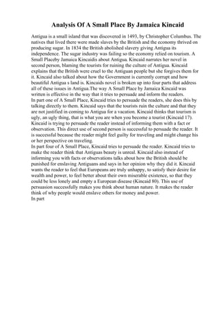 Analysis Of A Small Place By Jamaica Kincaid
Antigua is a small island that was discovered in 1493, by Christopher Columbus. The
natives that lived there were made slaves by the British and the economy thrived on
producing sugar. In 1834 the British abolished slavery giving Antigua its
independence. The sugar industry was failing so the economy relied on tourism. A
Small Placeby Jamaica Kincaidis about Antigua. Kincaid narrates her novel in
second person, blaming the tourists for ruining the culture of Antigua. Kincaid
explains that the British were cruel to the Antiguan people but she forgives them for
it. Kincaid also talked about how the Government is currently corrupt and how
beautiful Antigua s land is. Kincaids novel is broken up into four parts that address
all of these issues in Antigua.The way A Small Place by Jamaica Kincaid was
written is effective in the way that it tries to persuade and inform the readers.
In part one of A Small Place, Kincaid tries to persuade the readers, she does this by
talking directly to them. Kincaid says that the tourists ruin the culture and that they
are not justified in coming to Antigua for a vacation. Kincaid thinks that tourism is
ugly, an ugly thing, that is what you are when you become a tourist (Kincaid 17).
Kincaid is trying to persuade the reader instead of informing them with a fact or
observation. This direct use of second person is successful to persuade the reader. It
is successful because the reader might feel guilty for traveling and might change his
or her perspective on traveling.
In part four of A Small Place, Kincaid tries to persuade the reader. Kincaid tries to
make the reader think that Antiguas beauty is unreal. Kincaid also instead of
informing you with facts or observations talks about how the British should be
punished for enslaving Antiguans and says in her opinion why they did it. Kincaid
wants the reader to feel that Europeans are truly unhappy, to satisfy their desire for
wealth and power, to feel better about their own miserable existence, so that they
could be less lonely and empty a European disease (Kincaid 80). This use of
persuasion successfully makes you think about human nature. It makes the reader
think of why people would enslave others for money and power.
In part
 