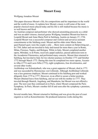 Mozart Essay
Wolfgang Amadeus Mozart
This paper discusses Mozart s life, his compositions and his importance to the world
and the world of music. It explains how Mozart s music is still some of the most
popular classical music played today and his life is still studied because his music is
so well known and liked.
An Austrian composer and performer who showed astonishing precocity as a child
and was an adult virtuoso, musical genius Wolfgang Amadeus Mozartwas born to
Leopold Mozart and Anna Maria Pertl in Salzburg, Austria on January 27, 1756.
Leopold Mozart was a successful composer and violinist and served as assistant
concertmaster at the Salzburg court. Mozart and his older sister Maria Anna
quot;Nannerl quot; were the couple s only ... Show more content on Helpwriting.net ...
In 1769, father and son traveled to Italy and toured for more than a year in Rome,
Milan, Florence, Naples, and Bologna. While in Italy, Mozart completed another
opera, Mitridate, re di Ponto, received a papal audience, passed admission tests to
the Accademia Filarmonica, and performed many concerts. Mozart then returned to
Salzburg, but traveled to Italy for two shorter journeys in October 1771 and October
1772 through March 1773. During this time he completed two more operas, Ascanio
in Alba (1771) and Lucio Silla (1772), eight symphonies, four divertimentos, and
several other works.
Archbishop von Schrattenbach, who was a great supporter of Mozart, died in 1771
and was succeeded by Hieronymus von Colloredo. Although Archbishop Colloredo
was a less generous employer, Mozart continued in his Salzburg post and worked
diligently from 1775 to 1777. However, in an effort to secure a better position,
Mozart obtained leave from Salzburg, and set out with his mother in 1777. They
traveled through Munich, Augsburg, and Mannheim, but Mozart was not offered a
post. The next year they continued on to Paris, where Mozart composed the Paris
Symphony. In Paris, Mozart s mother fell ill and soon after the symphony s premiere,
she died.
Several months later, Mozart returned to Salzburg and was given the post of court
organist as well as Konzertmeister. He produced numerous works during this
 