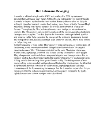 Baz Luhrmann Belonging
Australia is a historical epic set in WWII and produced in 2008 by renowned
director Baz Luhrmann. Lady Sarah Ashley (Nicole Kidman) travels from Britain to
Australia to inspect her husband s cattle station, Faraway Downs after his delay in
selling it. Upon her husband s death, Lady Ashley joins forces with the Drover (Hugh
Jackman), driving cattle across some of the worlds harshest terrain to save her
fortune. Throughout the film, both the characters and land go on a transformative
journey. The film displays various representations of the classic Australian landscape
throughout the storyline. The film depicts the Australian landscape in both positive
and negative lights, fully capturing the essence of the setting in its dramatic format.
The film portrays the Australian outback as an unknown land of... Show more content
on Helpwriting.net ...
Writer Marguerite O Hara states: This was never terra nullius and, as in most parts of
the country, white settlement was both disruptive and destructive of the original
inhabitants way of life . This is demonstrated by the main Aboriginal characters,
Nullah and King George, who both live in their land by the means of other people.
They also practice traditional dream songs and sing the land throughout the film in
times of trouble. King George navigates the unknown Never never land during Sarah
Ashley s cattle drove to help them get to Darwin safely. The fading scenes of their
journey along to the sound of a didgeridoo and his familiar chants creates the idea that
a supernatural force of sorts is in the land which King George shares a distinct
connection with. In demonstrating the concept that the Australian outback has deeper
meaning within the Indigenous community, Luhrmann pays homage to the land s
rightful owners and creates a deeper sense of national
 
