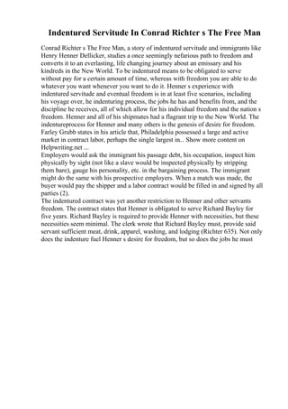 Indentured Servitude In Conrad Richter s The Free Man
Conrad Richter s The Free Man, a story of indentured servitude and immigrants like
Henry Henner Dellicker, studies a once seemingly nefarious path to freedom and
converts it to an everlasting, life changing journey about an emissary and his
kindreds in the New World. To be indentured means to be obligated to serve
without pay for a certain amount of time, whereas with freedom you are able to do
whatever you want whenever you want to do it. Henner s experience with
indentured servitude and eventual freedom is in at least five scenarios, including
his voyage over, he indenturing process, the jobs he has and benefits from, and the
discipline he receives, all of which allow for his individual freedom and the nation s
freedom. Henner and all of his shipmates had a flagrant trip to the New World. The
indentureprocess for Henner and many others is the genesis of desire for freedom.
Farley Grubb states in his article that, Philadelphia possessed a large and active
market in contract labor, perhaps the single largest in... Show more content on
Helpwriting.net ...
Employers would ask the immigrant his passage debt, his occupation, inspect him
physically by sight (not like a slave would be inspected physically by stripping
them bare), gauge his personality, etc. in the bargaining process. The immigrant
might do the same with his prospective employers. When a match was made, the
buyer would pay the shipper and a labor contract would be filled in and signed by all
parties (2).
The indentured contract was yet another restriction to Henner and other servants
freedom. The contract states that Henner is obligated to serve Richard Bayley for
five years. Richard Bayley is required to provide Henner with necessities, but these
necessities seem minimal. The clerk wrote that Richard Bayley must, provide said
servant sufficient meat, drink, apparel, washing, and lodging (Richter 635). Not only
does the indenture fuel Henner s desire for freedom, but so does the jobs he must
 