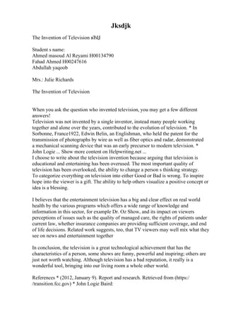 Jksdjk
The Invention of Television вЂЏ
Student s name:
Ahmed masoud Al Reyami H00134790
Fahad Ahmed H00247616
Abdullah yaqoob
Mrs.: Julie Richards
The Invention of Television
When you ask the question who invented television, you may get a few different
answers!
Television was not invented by a single inventor, instead many people working
together and alone over the years, contributed to the evolution of television. * In
Sorbonne, France1922, Edwin Belin, an Englishman, who held the patent for the
transmission of photographs by wire as well as fiber optics and radar, demonstrated
a mechanical scanning device that was an early precursor to modern television. *
John Logie ... Show more content on Helpwriting.net ...
I choose to write about the television invention because arguing that television is
educational and entertaining has been overused. The most important quality of
television has been overlooked, the ability to change a person s thinking strategy.
To categorize everything on television into either Good or Bad is wrong. To inspire
hope into the viewer is a gift. The ability to help others visualize a positive concept or
idea is a blessing.
I believes that the entertainment television has a big and clear effect on real world
health by the various programs which offers a wide range of knowledge and
information in this sector, for example Dr. Oz Show, and its impact on viewers
perceptions of issues such as the quality of managed care, the rights of patients under
current law, whether insurance companies are providing sufficient coverage, and end
of life decisions. Related work suggests, too, that TV viewers may well mix what they
see on news and entertainment together
In conclusion, the television is a great technological achievement that has the
characteristics of a person, some shows are funny, powerful and inspiring; others are
just not worth watching. Although television has a bad reputation, it really is a
wonderful tool, bringing into our living room a whole other world.
References * (2012, January 9). Report and research. Retrieved from (https:/
/transition.fcc.gov) * John Logie Baird:
 