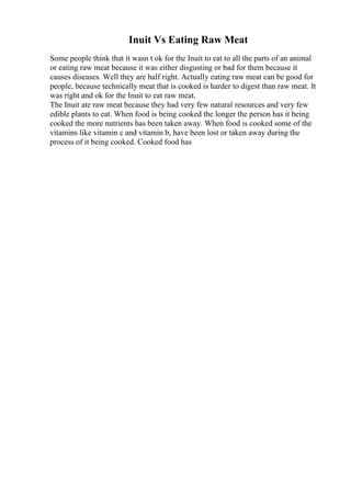 Inuit Vs Eating Raw Meat
Some people think that it wasn t ok for the Inuit to eat to all the parts of an animal
or eating raw meat because it was either disgusting or bad for them because it
causes diseases. Well they are half right. Actually eating raw meat can be good for
people, because technically meat that is cooked is harder to digest than raw meat. It
was right and ok for the Inuit to eat raw meat.
The Inuit ate raw meat because they had very few natural resources and very few
edible plants to eat. When food is being cooked the longer the person has it being
cooked the more nutrients has been taken away. When food is cooked some of the
vitamins like vitamin c and vitamin b, have been lost or taken away during the
process of it being cooked. Cooked food has
 