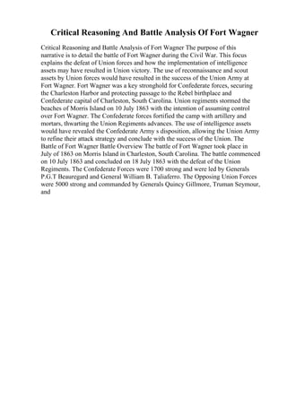 Critical Reasoning And Battle Analysis Of Fort Wagner
Critical Reasoning and Battle Analysis of Fort Wagner The purpose of this
narrative is to detail the battle of Fort Wagner during the Civil War. This focus
explains the defeat of Union forces and how the implementation of intelligence
assets may have resulted in Union victory. The use of reconnaissance and scout
assets by Union forces would have resulted in the success of the Union Army at
Fort Wagner. Fort Wagner was a key stronghold for Confederate forces, securing
the Charleston Harbor and protecting passage to the Rebel birthplace and
Confederate capital of Charleston, South Carolina. Union regiments stormed the
beaches of Morris Island on 10 July 1863 with the intention of assuming control
over Fort Wagner. The Confederate forces fortified the camp with artillery and
mortars, thwarting the Union Regiments advances. The use of intelligence assets
would have revealed the Confederate Army s disposition, allowing the Union Army
to refine their attack strategy and conclude with the success of the Union. The
Battle of Fort Wagner Battle Overview The battle of Fort Wagner took place in
July of 1863 on Morris Island in Charleston, South Carolina. The battle commenced
on 10 July 1863 and concluded on 18 July 1863 with the defeat of the Union
Regiments. The Confederate Forces were 1700 strong and were led by Generals
P.G.T Beauregard and General William B. Taliaferro. The Opposing Union Forces
were 5000 strong and commanded by Generals Quincy Gillmore, Truman Seymour,
and
 