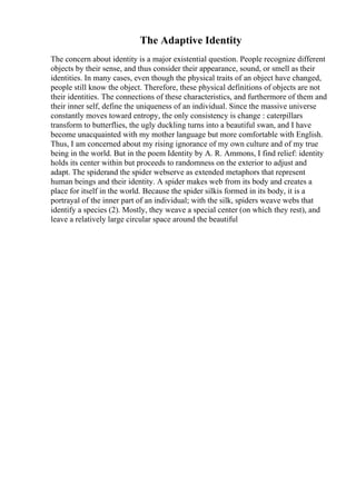 The Adaptive Identity
The concern about identity is a major existential question. People recognize different
objects by their sense, and thus consider their appearance, sound, or smell as their
identities. In many cases, even though the physical traits of an object have changed,
people still know the object. Therefore, these physical definitions of objects are not
their identities. The connections of these characteristics, and furthermore of them and
their inner self, define the uniqueness of an individual. Since the massive universe
constantly moves toward entropy, the only consistency is change : caterpillars
transform to butterflies, the ugly duckling turns into a beautiful swan, and I have
become unacquainted with my mother language but more comfortable with English.
Thus, I am concerned about my rising ignorance of my own culture and of my true
being in the world. But in the poem Identity by A. R. Ammons, I find relief: identity
holds its center within but proceeds to randomness on the exterior to adjust and
adapt. The spiderand the spider webserve as extended metaphors that represent
human beings and their identity. A spider makes web from its body and creates a
place for itself in the world. Because the spider silkis formed in its body, it is a
portrayal of the inner part of an individual; with the silk, spiders weave webs that
identify a species (2). Mostly, they weave a special center (on which they rest), and
leave a relatively large circular space around the beautiful
 